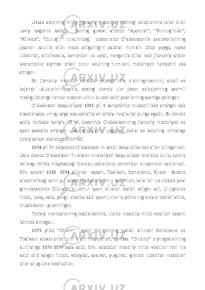 Uzbek xalqining milliy jismoniy madaniyat qadimgi avlodlarimiz tarixi bilan uzviy boglanib ketadi. Buning guvoxi sifatida “Apomish”, “Kuntug`mish”, “Kirkkiz”, “Gurug`li” turkumidagi dostonlarda O`zbekistonlik paxlavonlarining jasorati ustunlik bilan madx etilganligini eslatish mumkin. Otda poyga, nayza uloktirish, kilichbozlik, kamondan uk uzish, merganlik qilish kabi jismoniy sifatar kaxramonlar siymosi orkali butun xalqning turmushi, madaniyati harakatini aks ettirgan. Bu jismoniy mashqlar avloddan-avlodga utib, o`ziningmazmuni, shakli va bajarish uslublarini boyitib, xozirgi davrda ular jaxon xalqalarining sevimli mashgulotlariga hamda maxorat uchun kurashuvchi yoshlarning sportiga aylangan. O`zbekiston Respublikasi 1991 yil 1 sentyabrida mustaqillikka erishgan deb xisoblansada uning uziga xos tashkiliy va tarixiy rivojlanish yuliga egadir. Bu borada sobik ittifokda kariyib 70 yil davomida O`zbekistonning jismoniy madaniyati va sport soxasida erishgan ulkan yutuklarini urganish, davlat va xalqning utmishiga ijobiy karash adolatdan bulur edi. 1924 yil 27-oktyabrda O`zbekiston mustaqil Respublika deb e`lon qilingan edi. Usha davrda O`zbekiston Turkiston muxtoriyati Respublikasi tarkibida bulib, barcha ishlarga itttifok mikyosidagi idoralar, tashkilotlar tomonidan kursatmalar berilar edi. SHu sababli 1918- 1924 yillarda asosan, Toshkent, Samarkand, Kukon Buxoro shaxarlaridagi temir yul zavod fabrikalarishchi - xodimlari, ba`zi bir rus maktab yoki gimnaziyalarda O`quvchilar uchun sport klublari tashkil etilgan edi. U joylarda futbol, boks, velo, yengil atletika kabi sport turlari buyicha tug`araklar tashkil etilib, musobakalar uyushtirilgan. Tarixiy manbaalarning tasdiklashicha, ularda maxalliy millat vakillari deyarli ishtirok etmagan. 1923 yilda “Dinam” sport jamiyatining tashkil kilinishi Samarkand va Toshkent shaxarlarida turli o`yin maydonlari, ayniksa “Dinamo” o`yingoxlarining kurilishiga 1925-1927 asos soldi. SHu sababdan maxalliy millat vakillari ham rus xalqi olib kelgan futbol, voleybol, sakrash, yugurish, granata uloktirish mashqlari bilan shugulana boshladilar. 