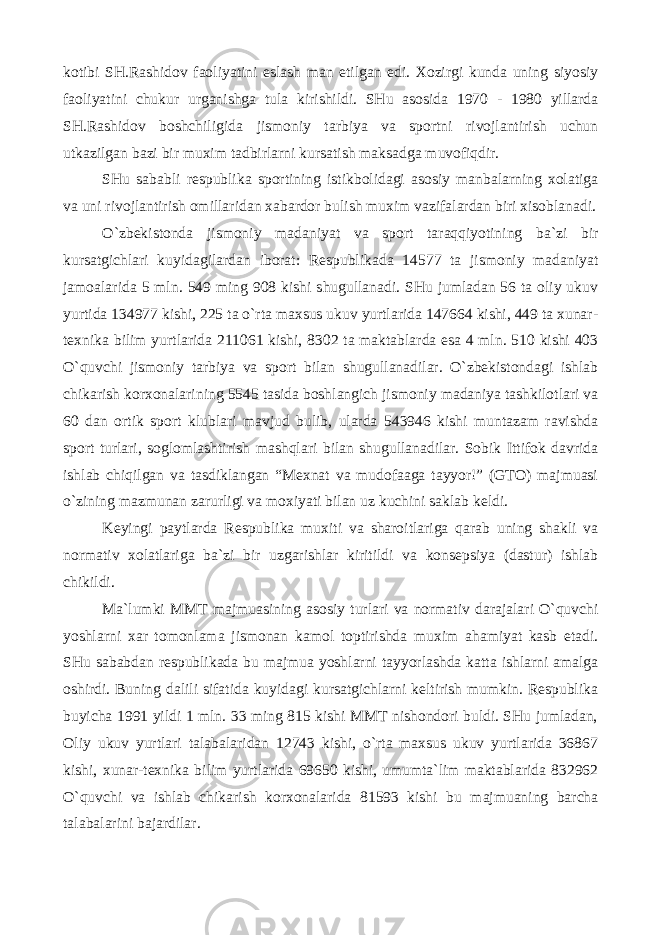 kotibi SH.Rashidov faoliyatini eslash man etilgan edi. Xozirgi kunda uning siyosiy faoliyatini chukur urganishga tula kirishildi. SHu asosida 1970 - 1980 yillarda SH.Rashidov boshchiligida jismoniy tarbiya va sportni rivojlantirish uchun utkazilgan bazi bir muxim tadbirlarni kursatish maksadga muvofiqdir. SHu sababli respublika sportining istikbolidagi asosiy manbalarning xolatiga va uni rivojlantirish omillaridan xabardor bulish muxim vazifalardan biri xisoblanadi. O`zbekistonda jismoniy madaniyat va sport taraqqiyotining ba`zi bir kursatgichlari kuyidagilardan iborat: Respublikada 14577 ta jismoniy madaniyat jamoalarida 5 mln. 549 ming 908 kishi shugullanadi. SHu jumladan 56 ta oliy ukuv yurtida 134977 kishi, 225 ta o`rta maxsus ukuv yurtlarida 147664 kishi, 449 ta xunar- texnika bilim yurtlarida 211061 kishi, 8302 ta maktablarda esa 4 mln. 510 kishi 403 O`quvchi jismoniy tarbiya va sport bilan shugullanadilar. O`zbekistondagi ishlab chikarish korxonalarining 5545 tasida boshlangich jismoniy madaniya tashkilotlari va 60 dan ortik sport klublari mavjud bulib, ularda 543946 kishi muntazam ravishda sport turlari, soglomlashtirish mashqlari bilan shugullanadilar. Sobik Ittifok davrida ishlab chiqilgan va tasdiklangan “Mexnat va mudofaaga tayyor!” (GTO) majmuasi o`zining mazmunan zarurligi va moxiyati bilan uz kuchini saklab keldi. Keyingi paytlarda Respublika muxiti va sharoitlariga qarab uning shakli va normativ xolatlariga ba`zi bir uzgarishlar kiritildi va konsepsiya (dastur) ishlab chikildi. Ma`lumki MMT majmuasining asosiy turlari va normativ darajalari O`quvchi yoshlarni xar tomonlama jismonan kamol toptirishda muxim ahamiyat kasb etadi. SHu sababdan respublikada bu majmua yoshlarni tayyorlashda katta ishlarni amalga oshirdi. Buning dalili sifatida kuyidagi kursatgichlarni keltirish mumkin. Respublika buyicha 1991 yildi 1 mln. 33 ming 815 kishi MMT nishondori buldi. SHu jumladan, Oliy ukuv yurtlari talabalaridan 12743 kishi, o`rta maxsus ukuv yurtlarida 36867 kishi, xunar-texnika bilim yurtlarida 69650 kishi, umumta`lim maktablarida 832962 O`quvchi va ishlab chikarish korxonalarida 81593 kishi bu majmuaning barcha talabalarini bajardilar. 