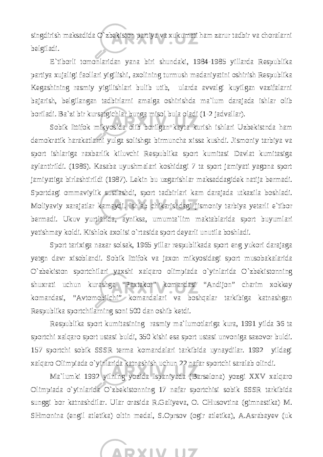 singdirish maksadida O`zbekiston partiya va xukumati ham zarur tadbir va choralarni belgiladi. E`tiborli tomonlaridan yana biri shundaki, 1984-1985 yillarda Respublika partiya xujaligi faollari yigilishi, axolining turmush madaniyatini oshirish Respublika Kegashining rasmiy yigilishlari bulib utib, ularda avvalgi kuyilgan vazifalarni bajarish, belgilangan tadbirlarni amalga oshirishda ma`lum darajada ishlar olib boriladi. Ba`zi bir kursatgichlar bunga misol bula oladi (1-2 jadvallar). Sobik Ittifok mikyosida olib borilgan kayta kurish ishlari Uzbekistnda ham demokratik harakatlarni yulga solishga birmuncha xissa kushdi. Jismoniy tarbiya va sport ishlariga raxbarlik kiluvchi Respublika sport kumitasi Davlat kumitasiga aylantirildi. (1986). Kasaba uyushmalari koshidagi 7 ta sport jamiyati yagona sport jamiyatiga birlashtirildi (1987). Lekin bu uzgarishlar maksaddagidek natija bermadi. Sportdagi ommaviylik sustlashdi, sport tadbirlari kam darajada utkazila boshladi. Moliyaviy xarajatlar kamaydi. Ishlab chikarishdagi jismoniy tarbiya yetarli e`tibor bermadi. Ukuv yurtlarida, ayniksa, umumta`lim maktablarida sport buyumlari yetishmay koldi. Kishlok axolisi o`rtasida sport deyarli unutila boshladi. Sport tarixiga nazar solsak, 1965 yillar respublikada sport eng yukori darajaga yetgn davr xisoblandi. Sobik Ittifok va jaxon mikyosidagi sport musobakalarida O`zbekiston sportchilari yaxshi xalqaro olimpiada o`yinlarida O`zbekistonning shuxrati uchun kurashga “Paxtakor” komandasi “Andijon” charim xokkey komandasi, “Avtomobilchi” komandalari va boshqalar tarkibiga katnashgan Respublika sportchilarning soni 500 dan oshib ketdi. Respublika sport kumitasining rasmiy ma`lumotlariga kura, 1991 yilda 36 ta sportchi xalqaro sport ustasi buldi, 350 kishi esa sport ustasi unvoniga sazovor buldi. 157 sportchi sobik SSSR terma komandalari tarkibida uynaydilar. 1992 yildagi xalqaro Olimpiada o`yinlarida katnashish uchun 22 nafar sportchi saralab olindi. Ma`lumki 1992 yilning yozida Ispaniyada (Barselona) yozgi XXV xalqaro Olimpiada o`yinlarida O`zbekistonning 17 nafar sportchisi sobik SSSR tarkibida sunggi bor katnashdilar. Ular orasida R.Galiyeva, O. CHusovtina (gimnastika) M. SHmonina (engil atletika) oltin medal, S.Oprsov (ogir atletika), A.Asrabayev (uk 