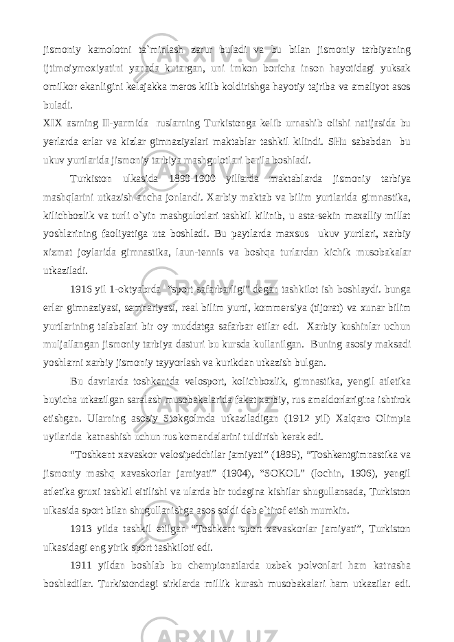 jismoniy kamolotni ta`minlash zarur buladi va bu bilan jismoniy tarbiyaning ijtimoiymoxiyatini yanada kutargan, uni imkon boricha inson hayotidagi yuksak omilkor ekanligini kelajakka meros kilib koldirishga hayotiy tajriba va amaliyot asos buladi. XIX asrning II-yarmida ruslarning Turkistonga kelib urnashib olishi natijasida bu yerlarda erlar va kizlar gimnaziyalari maktablar tashkil kilindi. SHu sababdan bu ukuv yurtlarida jismoniy tarbiya mashgulotlari berila boshladi. Turkiston ulkasida 1890-1900 yillarda maktablarda jismoniy tarbiya mashqlarini utkazish ancha jonlandi. Xarbiy maktab va bilim yurtlarida gimnastika, kilichbozlik va turli o`yin mashgulotlari tashkil kilinib, u asta-sekin maxalliy millat yoshlarining faoliyatiga uta boshladi. Bu paytlarda maxsus ukuv yurtlari, xarbiy xizmat joylarida gimnastika, laun-tennis va boshqa turlardan kichik musobakalar utkaziladi. 1916 yil 1-oktyabrda “sport safarbarligi” degan tashkilot ish boshlaydi. bunga erlar gimnaziyasi, semnariyasi, real bilim yurti, kommersiya (tijorat) va xunar bilim yurtlarining talabalari bir oy muddatga safarbar etilar edi. Xarbiy kushinlar uchun muljallangan jismoniy tarbiya dasturi bu kursda kullanilgan. Buning asosiy maksadi yoshlarni xarbiy jismoniy tayyorlash va kurikdan utkazish bulgan. Bu davrlarda toshkentda velosport, kolichbozlik, gimnastika, yengil atletika buyicha utkazilgan saralash musobakalarida fakat xarbiy, rus amaldorlarigina ishtirok etishgan. Ularning asosiy Stokgolmda utkaziladigan (1912 yil) Xalqaro Olimpia uyilarida katnashish uchun rus komandalarini tuldirish kerak edi. “Toshkent xavaskor velosipedchilar jamiyati” (1895), “Toshkentgimnastika va jismoniy mashq xavaskorlar jamiyati” (1904), “SOKOL” (lochin, 1906), yengil atletika gruxi tashkil eitilishi va ularda bir tudagina kishilar shugullansada, Turkiston ulkasida sport bilan shugullanishga asos soldi deb e`tirof etish mumkin. 1913 yilda tashkil etilgan “Toshkent sport xavaskorlar jamiyati”, Turkiston ulkasidagi eng yirik sport tashkiloti edi. 1911 yildan boshlab bu chempionatlarda uzbek polvonlari ham katnasha boshladilar. Turkistondagi sirklarda millik kurash musobakalari ham utkazilar edi. 