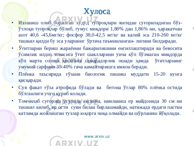 ХулосаХулоса • Изланиш олиб борилган худуд тупроқлари янгидан суғориладиган бўз- ўтлоқи тупроқлар бўлиб, гумус миқдори 1,80% дан 1,86% ни, ҳаракатчан азот 40,6 -45,6мг/кг; фосфор 38,0-42,5 мг/кг ва калий эса 210-260 мг/кг ташкил қилди бу эса уларнинг ўртача таъминланган- лигини билдиради. • Ўғитларни бериш жараённи бажарилишини енгиллаштиради ва бевосита ўсимлик илдиз зонасига ўғит шаклларини унча кўп бўлмаган миқдорда кўп марта солиш ҳисобига самарадорлик ошади ҳамда ўғитларнинг умумий сарфини 35-40% гача камайтиришга имкон беради. • Плёнка таъсирида ғўзани биологик пишиш муддати 15-20 кунга қисқаради. • Сув факат ғўза атрофида бўлади ва бегона ўтлар 80% плёнка остида бўлганлиги учун қуриб колади. • Томчилаб суғориш усулида аксинча, намланиш ер майдонида 30 см ни ташкил килиб, ер ости суви билан бирлашмайди, натижада ердаги пастки катламда жойлашган тузлар юқорга чиқа олмайди ва шўрланиш йўқолади. www.arxiv.uz 