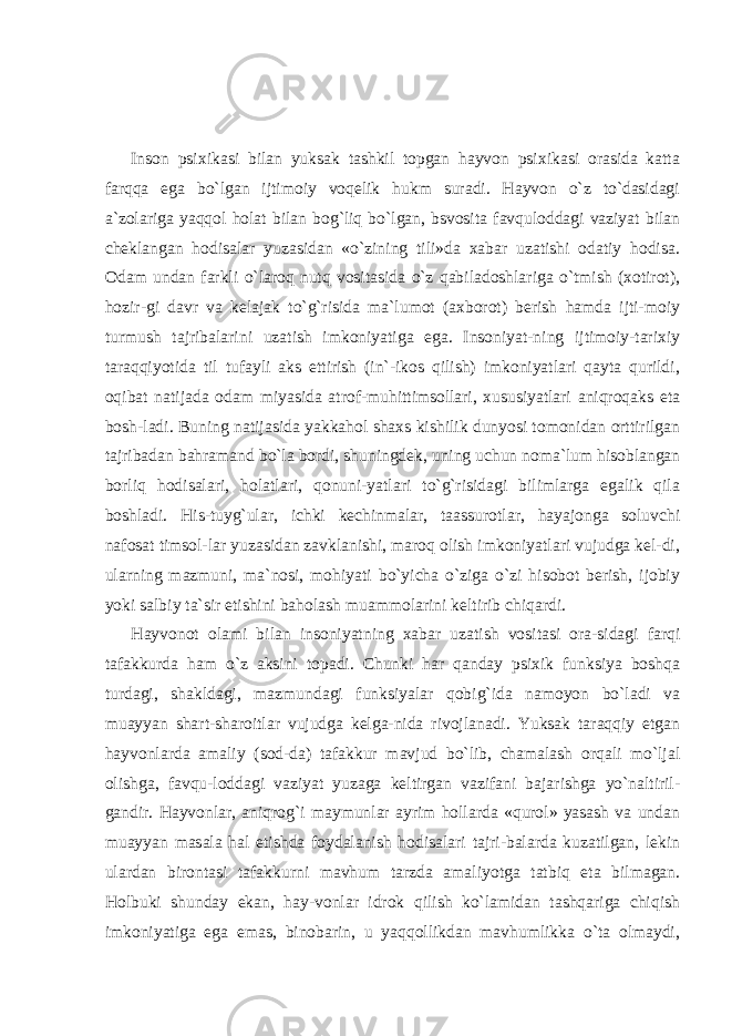 Inson psixikasi bilan yuksak tashkil topgan hayvon psixikasi orasida katta farqqa ega bo`lgan ijtimoiy voqelik hukm suradi. Hayvon o`z to`dasidagi a`zolariga yaqqol holat bilan bog`liq bo`lgan, bsvosita favquloddagi vaziyat bilan cheklangan hodisalar yuzasidan «o`zining tili»da xabar uzatishi odatiy hodisa. Odam undan farkli o`laroq nutq vositasida o`z qabiladoshlariga o`tmish (xotirot), hozir-gi davr va kelajak to`g`risida ma`lumot (axborot) berish hamda ijti-moiy turmush tajribalarini uzatish imkoniyatiga ega. Insoniyat-ning ijtimoiy-tarixiy taraqqiyotida til tufayli aks ettirish (in`-ikos qilish) imkoniyatlari qayta qurildi, oqibat natijada odam miyasida atrof-muhittimsollari, xususiyatlari aniqroqaks eta bosh-ladi. Buning natijasida yakkahol shaxs kishilik dunyosi tomonidan orttirilgan tajribadan bahramand bo`la bordi, shuningdek, uning uchun noma`lum hisoblangan borliq hodisalari, holatlari, qonuni-yatlari to`g`risidagi bilimlarga egalik qila boshladi. His-tuyg`ular, ichki kechinmalar, taassurotlar, hayajonga soluvchi nafosat timsol-lar yuzasidan zavklanishi, maroq olish imkoniyatlari vujudga kel-di, ularning mazmuni, ma`nosi, mohiyati bo`yicha o`ziga o`zi hisobot berish, ijobiy yoki salbiy ta`sir etishini baholash muammolarini keltirib chiqardi. Hayvonot olami bilan insoniyatning xabar uzatish vositasi ora-sidagi farqi tafakkurda ham o`z aksini topadi. Chunki har qanday psixik funksiya boshqa turdagi, shakldagi, mazmundagi funksiyalar qobig`ida namoyon bo`ladi va muayyan shart-sharoitlar vujudga kelga-nida rivojlanadi. Yuksak taraqqiy etgan hayvonlarda amaliy (sod-da) tafakkur mavjud bo`lib, chamalash orqali mo`ljal olishga, favqu-loddagi vaziyat yuzaga keltirgan vazifani bajarishga yo`naltiril- gandir. Hayvonlar, aniqrog`i maymunlar ayrim hollarda «qurol» yasash va undan muayyan masala hal etishda foydalanish hodisalari tajri-balarda kuzatilgan, lekin ulardan birontasi tafakkurni mavhum tarzda amaliyotga tatbiq eta bilmagan. Holbuki shunday ekan, hay-vonlar idrok qilish ko`lamidan tashqariga chiqish imkoniyatiga ega emas, binobarin, u yaqqollikdan mavhumlikka o`ta olmaydi, 