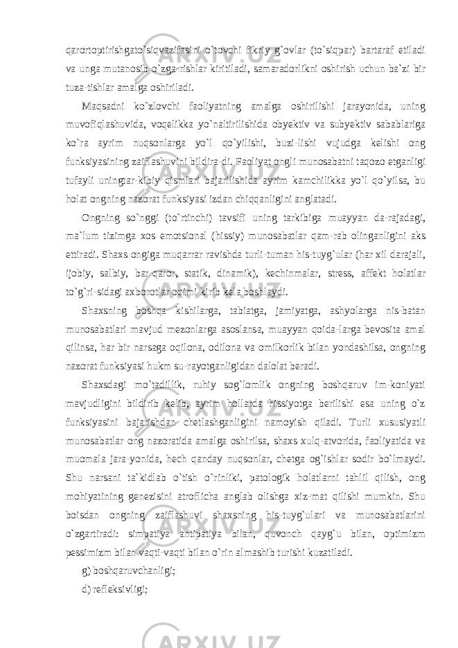 qarortoptirishgato`siqvazifasini o`tovchi fikriy g`ovlar (to`siqpar) bartaraf etiladi va unga mutanosib o`zga-rishlar kiritiladi, samaradorlikni oshirish uchun ba`zi bir tuza-tishlar amalga oshiriladi. Maqsadni ko`zlovchi faoliyatning amalga oshirilishi jarayonida, uning muvofiqlashuvida, voqelikka yo`naltirilishida obyektiv va subyektiv sabablariga ko`ra ayrim nuqsonlarga yo`l qo`yilishi, buzi-lishi vujudga kelishi ong funksiyasining zaiflashuvini bildira-di. Faoliyat ongli munosabatni taqozo etganligi tufayli uningtar-kibiy qismlari bajarilishida ayrim kamchilikka yo`l qo`yilsa, bu holat ongning nazorat funksiyasi izdan chiqqanligini anglatadi. Ongning so`nggi (to`rtinchi) tavsifi uning tarkibiga muayyan da-rajadagi, ma`lum tizimga xos emotsional (hissiy) munosabatlar qam-rab olinganligini aks ettiradi. Shaxs ongiga muqarrar ravishda turli-tuman his-tuyg`ular (har xil darajali, ijobiy, salbiy, bar-qaror, statik, dinamik), kechinmalar, stress, affekt holatlar to`g`ri-sidagi axborotlar oqimi kirib kela boshlaydi. Shaxsning boshqa kishilarga, tabiatga, jamiyatga, ashyolarga nis-batan munosabatlari mavjud mezonlarga asoslansa, muayyan qoida-larga bevosita amal qilinsa, har bir narsaga oqilona, odilona va omilkorlik bilan yondashilsa, ongning nazorat funksiyasi hukm su-rayotganligidan dalolat beradi. Shaxsdagi mo`tadillik, ruhiy sog`lomlik ongning boshqaruv im-koniyati mavjudligini bildirib kelib, ayrim hollarda hissiyotga berilishi esa uning o`z funksiyasini bajarishdan chetlashganligini namoyish qiladi. Turli xususiyatli munosabatlar ong nazoratida amalga oshirilsa, shaxs xulq-atvorida, faoliyatida va muomala jara-yonida, hech qanday nuqsonlar, chetga og`ishlar sodir bo`lmaydi. Shu narsani ta`kidlab o`tish o`rinliki, patologik holatlarni tahlil qilish, ong mohiyatining genezisini atroflicha anglab olishga xiz-mat qilishi mumkin. Shu boisdan ongning zaiflashuvi shaxsning his-tuyg`ulari va munosabatlarini o`zgartiradi: simpatiya antipatiya bilan, quvonch qayg`u bilan, optimizm pessimizm bilan vaqti-vaqti bilan o`rin almashib turishi kuzatiladi. g) boshqaruvchanligi; d) refleksivligi; 