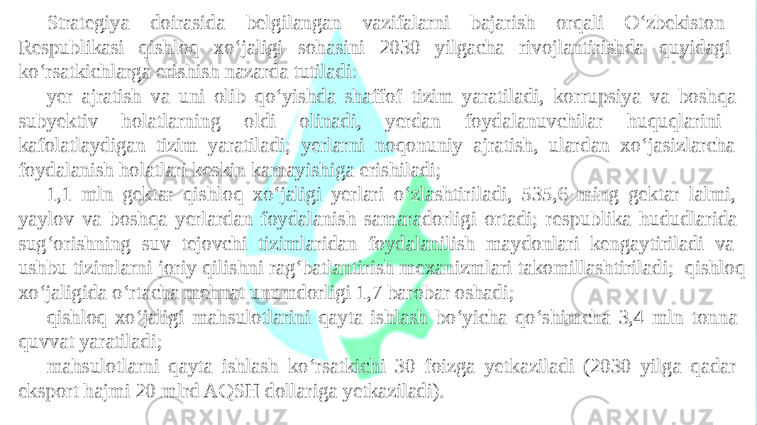 Strategiya doirasida belgilangan vazifalarni bajarish orqali O‘zbekiston Respublikasi qishloq xo‘jaligi sohasini 2030 yilgacha rivojlantirishda quyidagi ko‘rsatkichlarga erishish nazarda tutiladi: yer ajratish va uni olib qo‘yishda shaffof tizim yaratiladi, korrupsiya va boshqa subyektiv holatlarning oldi olinadi, yerdan foydalanuvchilar huquqlarini kafolatlaydigan tizim yaratiladi; yerlarni noqonuniy ajratish, ulardan xo‘jasizlarcha foydalanish holatlari keskin kamayishiga erishiladi; 1,1 mln gektar qishloq xo‘jaligi yerlari o‘zlashtiriladi, 535,6 ming gektar lalmi, yaylov va boshqa yerlardan foydalanish samaradorligi ortadi; respublika hududlarida sug‘orishning suv tejovchi tizimlaridan foydalanilish maydonlari kengaytiriladi va ushbu tizimlarni joriy qilishni rag‘batlantirish mexanizmlari takomillashtiriladi; qishloq xo‘jaligida o‘rtacha mehnat unumdorligi 1,7 barobar oshadi; qishloq xo‘jaligi mahsulotlarini qayta ishlash bo‘yicha qo‘shimcha 3,4 mln tonna quvvat yaratiladi; mahsulotlarni qayta ishlash ko‘rsatkichi 30 foizga yetkaziladi (2030 yilga qadar eksport hajmi 20 mlrd AQSH dollariga yetkaziladi). 