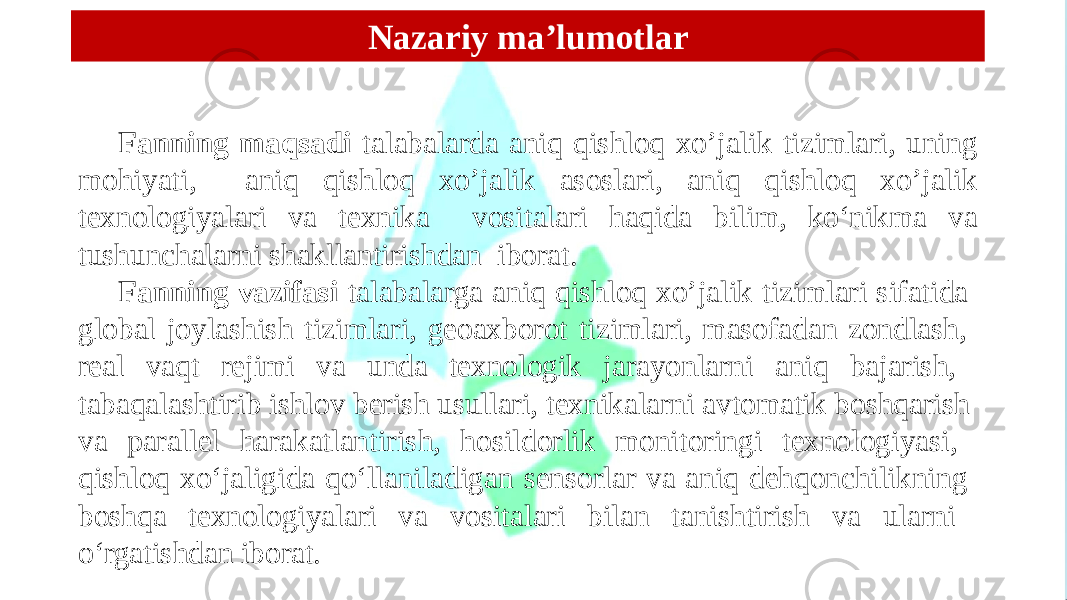 Fanning maqsadi talabalarda aniq qishloq xo’jalik tizimlari, uning mohiyati, aniq qishloq xo’jalik asoslari, aniq qishloq xo’jalik texnologiyalari va texnika vositalari haqida bilim, ko‘nikma va tushunchalarni shakllantirishdan iborat. Fanning vazifasi talabalarga aniq qishloq xo’jalik tizimlari sifatida global joylashish tizimlari, geoaxborot tizimlari, masofadan zondlash, real vaqt rejimi va unda texnologik jarayonlarni aniq bajarish, tabaqalashtirib ishlov berish usullari, texnikalarni avtomatik boshqarish va parallel harakatlantirish, hosildorlik monitoringi texnologiyasi, qishloq xo‘jaligida qo‘llaniladigan sensorlar va aniq dehqonchilikning boshqa texnologiyalari va vositalari bilan tanishtirish va ularni o‘rgatishdan iborat. Nazariy ma’lumotlar 