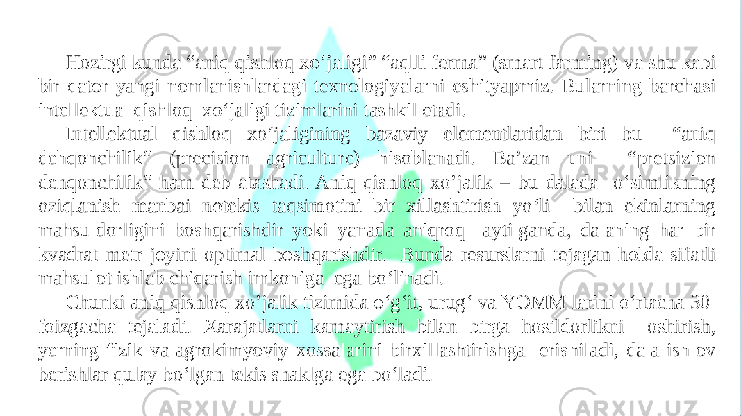 Hozirgi kunda “aniq qishloq xo’jaligi” “aqlli ferma” (smart farming) va shu kabi bir qator yangi nomlanishlardagi texnologiyalarni eshityapmiz. Bularning barchasi intellektual qishloq xo‘jaligi tizimlarini tashkil etadi. Intellektual qishloq xo‘jaligining bazaviy elementlaridan biri bu “aniq dehqonchilik” (precision agriculture) hisoblanadi. Ba’zan uni “pretsizion dehqonchilik” ham deb atashadi. Aniq qishloq xo’jalik – bu dalada o‘simlikning oziqlanish manbai notekis taqsimotini bir xillashtirish yo‘li bilan ekinlarning mahsuldorligini boshqarishdir yoki yanada aniqroq aytilganda, dalaning har bir kvadrat metr joyini optimal boshqarishdir. Bunda resurslarni tejagan holda sifatli mahsulot ishlab chiqarish imkoniga ega bo‘linadi. Chunki aniq qishloq xo’jalik tizimida o‘g‘it, urug‘ va YOMM larini o‘rtacha 30 foizgacha tejaladi. Xarajatlarni kamaytirish bilan birga hosildorlikni oshirish, yerning fizik va agrokimyoviy xossalarini birxillashtirishga erishiladi, dala ishlov berishlar qulay bo‘lgan tekis shaklga ega bo‘ladi. 