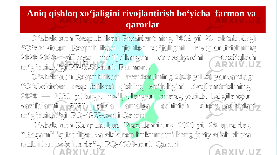 O‘zbekiston Respublikasi Prezidentining 2019 yil 23 oktabrdagi “O‘zbekiston Respublikasi qishloq xo‘jaligini rivojlantirishning 2020-2030 yillarga mo‘ljallangan strategiyasini tasdiqlash to‘g‘risida”gi PF-5853-sonli Farmoni. O‘zbekiston Respublikasi Prezidentining 2020 yil 20 yanvardagi “O‘zbekiston respublikasi qishloq xo‘jaligini rivojlantirishning 2020 — 2030 yillarga mo‘ljallangan strategiyasida belgilangan vazifalarni 2020 yilda amalga oshirish chora-tadbirlari to‘g‘risida”gi PQ-4575-sonli Qarori O‘zbekiston Respublikasi Prezidentining 2020 yil 28 apreldagi “Raqamli iqtisodiyot va elektron hukumatni keng joriy etish chora- tadbirlari to‘g‘risida”gi PQ-4699-sonli Qarori Aniq qishloq xo‘jaligini rivojlantirish bo‘yicha farmon va qarorlar 