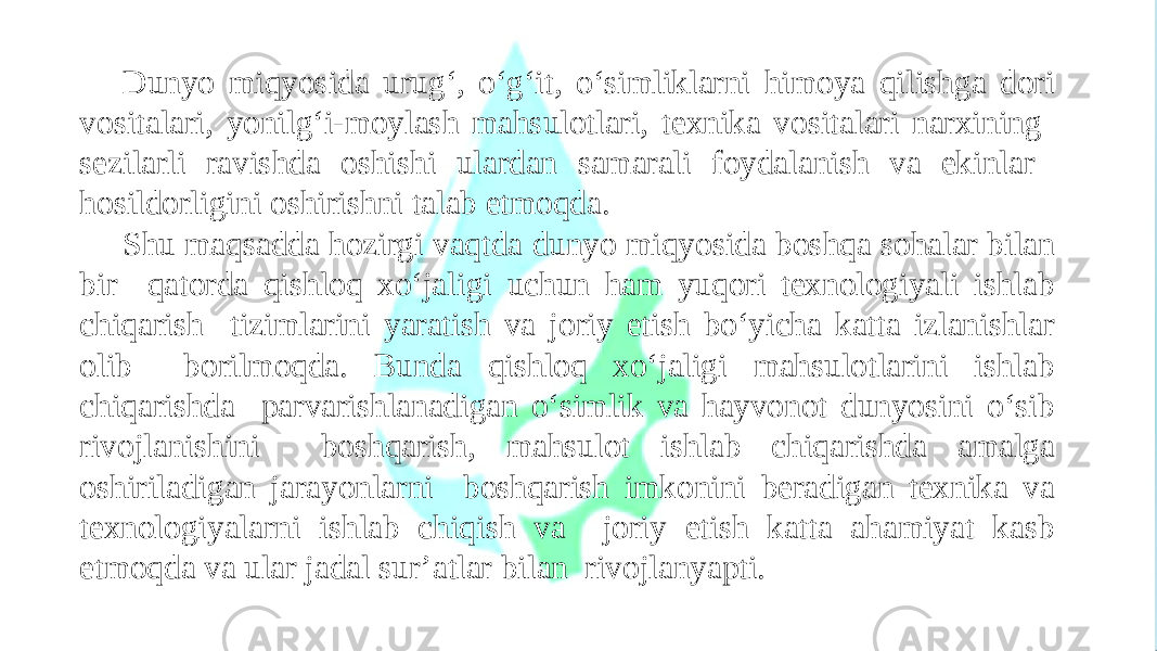 Dunyo miqyosida urug‘, o‘g‘it, o‘simliklarni himoya qilishga dori vositalari, yonilg‘i-moylash mahsulotlari, texnika vositalari narxining sezilarli ravishda oshishi ulardan samarali foydalanish va ekinlar hosildorligini oshirishni talab etmoqda. Shu maqsadda hozirgi vaqtda dunyo miqyosida boshqa sohalar bilan bir qatorda qishloq xo‘jaligi uchun ham yuqori texnologiyali ishlab chiqarish tizimlarini yaratish va joriy etish bo‘yicha katta izlanishlar olib borilmoqda. Bunda qishloq xo‘jaligi mahsulotlarini ishlab chiqarishda parvarishlanadigan o‘simlik va hayvonot dunyosini o‘sib rivojlanishini boshqarish, mahsulot ishlab chiqarishda amalga oshiriladigan jarayonlarni boshqarish imkonini beradigan texnika va texnologiyalarni ishlab chiqish va joriy etish katta ahamiyat kasb etmoqda va ular jadal sur’atlar bilan rivojlanyapti. 