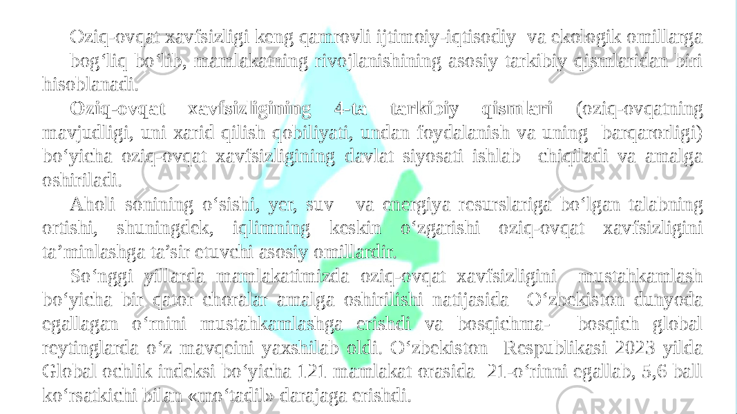 Oziq-ovqat xavfsizligi keng qamrovli ijtimoiy-iqtisodiy va ekologik omillarga bog‘liq bo‘lib, mamlakatning rivojlanishining asosiy tarkibiy qismlaridan biri hisoblanadi. Oziq-ovqat xavfsizligining 4-ta tarkibiy qismlari (oziq-ovqatning mavjudligi, uni xarid qilish qobiliyati, undan foydalanish va uning barqarorligi) bo‘yicha oziq-ovqat xavfsizligining davlat siyosati ishlab chiqiladi va amalga oshiriladi. Aholi sonining o‘sishi, yer, suv va energiya resurslariga bo‘lgan talabning ortishi, shuningdek, iqlimning keskin o‘zgarishi oziq-ovqat xavfsizligini ta’minlashga ta’sir etuvchi asosiy omillardir. So‘nggi yillarda mamlakatimizda oziq-ovqat xavfsizligini mustahkamlash bo‘yicha bir qator choralar amalga oshirilishi natijasida O‘zbekiston dunyoda egallagan o‘rnini mustahkamlashga erishdi va bosqichma- bosqich global reytinglarda o‘z mavqeini yaxshilab oldi. O‘zbekiston Respublikasi 2023 yilda Global ochlik indeksi bo‘yicha 121 mamlakat orasida 21-o‘rinni egallab, 5,6 ball ko‘rsatkichi bilan «mo‘tadil» darajaga erishdi. 