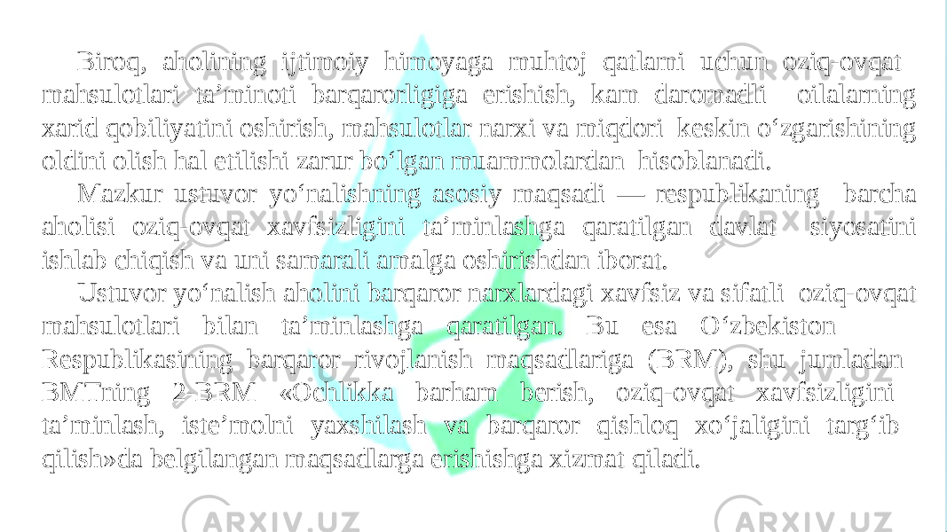 Biroq, aholining ijtimoiy himoyaga muhtoj qatlami uchun oziq-ovqat mahsulotlari ta’minoti barqarorligiga erishish, kam daromadli oilalarning xarid qobiliyatini oshirish, mahsulotlar narxi va miqdori keskin o‘zgarishining oldini olish hal etilishi zarur bo‘lgan muammolardan hisoblanadi. Mazkur ustuvor yo‘nalishning asosiy maqsadi — respublikaning barcha aholisi oziq-ovqat xavfsizligini ta’minlashga qaratilgan davlat siyosatini ishlab chiqish va uni samarali amalga oshirishdan iborat. Ustuvor yo‘nalish aholini barqaror narxlardagi xavfsiz va sifatli oziq-ovqat mahsulotlari bilan ta’minlashga qaratilgan. Bu esa O‘zbekiston Respublikasining barqaror rivojlanish maqsadlariga (BRM), shu jumladan BMTning 2-BRM «Ochlikka barham berish, oziq-ovqat xavfsizligini ta’minlash, iste’molni yaxshilash va barqaror qishloq xo‘jaligini targ‘ib qilish»da belgilangan maqsadlarga erishishga xizmat qiladi. 