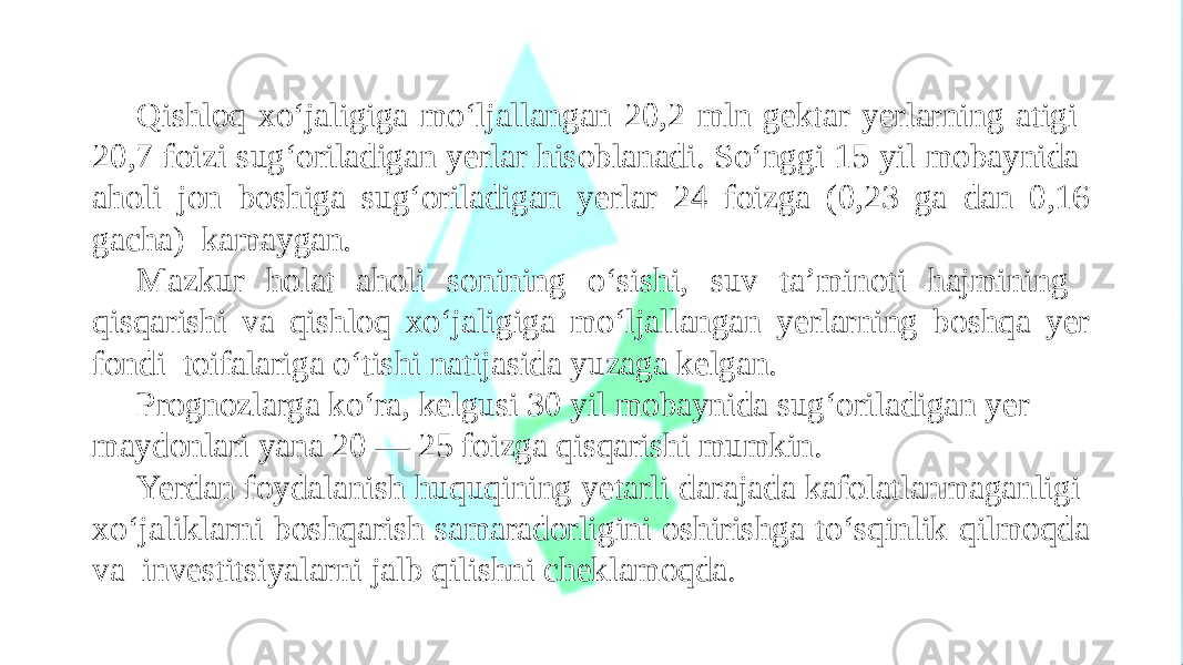 Qishloq xo‘jaligiga mo‘ljallangan 20,2 mln gektar yerlarning atigi 20,7 foizi sug‘oriladigan yerlar hisoblanadi. So‘nggi 15 yil mobaynida aholi jon boshiga sug‘oriladigan yerlar 24 foizga (0,23 ga dan 0,16 gacha) kamaygan. Mazkur holat aholi sonining o‘sishi, suv ta’minoti hajmining qisqarishi va qishloq xo‘jaligiga mo‘ljallangan yerlarning boshqa yer fondi toifalariga o‘tishi natijasida yuzaga kelgan. Prognozlarga ko‘ra, kelgusi 30 yil mobaynida sug‘oriladigan yer maydonlari yana 20 — 25 foizga qisqarishi mumkin. Yerdan foydalanish huquqining yetarli darajada kafolatlanmaganligi xo‘jaliklarni boshqarish samaradorligini oshirishga to‘sqinlik qilmoqda va investitsiyalarni jalb qilishni cheklamoqda. 