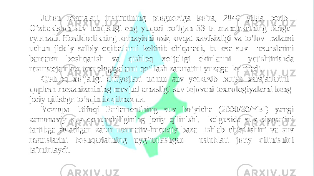 Jahon resurslari institutining prognoziga ko‘ra, 2040 yilga borib O‘zbekiston suv tanqisligi eng yuqori bo‘lgan 33 ta mamlakatning biriga aylanadi. Hosildorlikning kamayishi oziq-ovqat xavfsizligi va to‘lov balansi uchun jiddiy salbiy oqibatlarni keltirib chiqaradi, bu esa suv resurslarini barqaror boshqarish va qishloq xo‘jaligi ekinlarini yetishtirishda resurstejamkor texnologiyalarni qo‘llash zaruratini yuzaga keltiradi. Qishloq xo‘jaligi ehtiyojlari uchun suv yetkazib berish xarajatlarini qoplash mexanizmining mavjud emasligi suv tejovchi texnologiyalarni keng joriy qilishga to‘sqinlik qilmoqda. Yevropa Ittifoqi Parlamentining suv bo‘yicha (2000/60/YEI) yangi zamonaviy suv qonunchiligining joriy qilinishi, kelgusida suv siyosatini tartibga soladigan zarur normativ-huquqiy baza ishlab chiqilishini va suv resurslarini boshqarishning uyg‘unlashgan uslublari joriy qilinishini ta’minlaydi. 