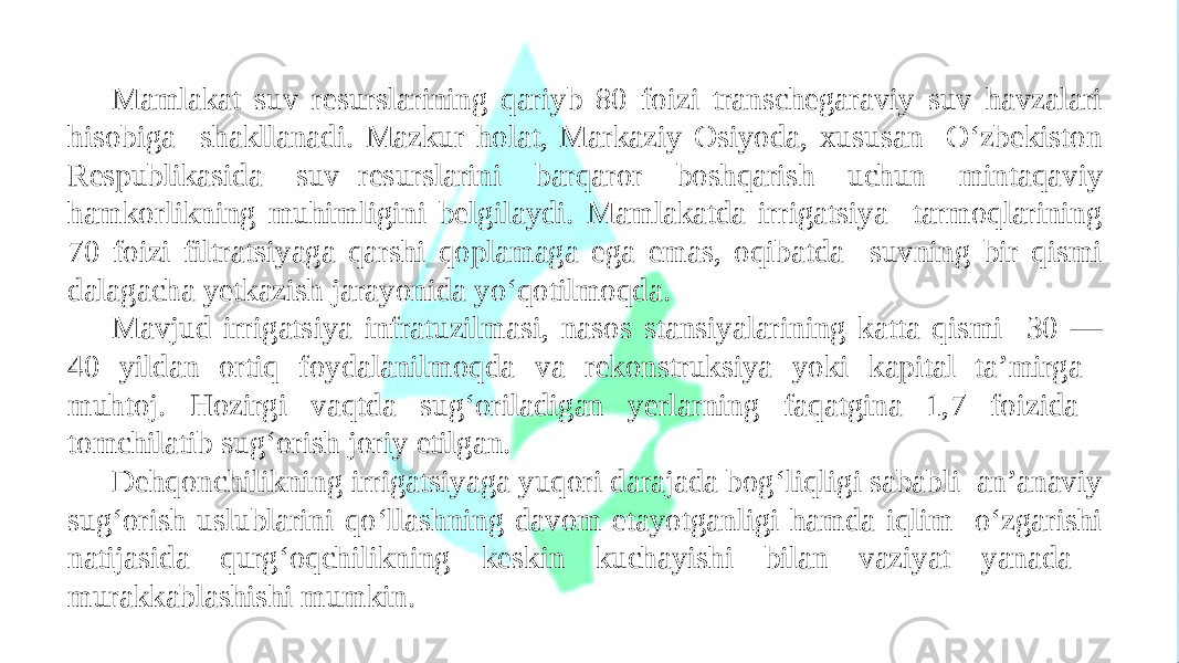 Mamlakat suv resurslarining qariyb 80 foizi transchegaraviy suv havzalari hisobiga shakllanadi. Mazkur holat, Markaziy Osiyoda, xususan O‘zbekiston Respublikasida suv resurslarini barqaror boshqarish uchun mintaqaviy hamkorlikning muhimligini belgilaydi. Mamlakatda irrigatsiya tarmoqlarining 70 foizi filtratsiyaga qarshi qoplamaga ega emas, oqibatda suvning bir qismi dalagacha yetkazish jarayonida yo‘qotilmoqda. Mavjud irrigatsiya infratuzilmasi, nasos stansiyalarining katta qismi 30 — 40 yildan ortiq foydalanilmoqda va rekonstruksiya yoki kapital ta’mirga muhtoj. Hozirgi vaqtda sug‘oriladigan yerlarning faqatgina 1,7 foizida tomchilatib sug‘orish joriy etilgan. Dehqonchilikning irrigatsiyaga yuqori darajada bog‘liqligi sababli an’anaviy sug‘orish uslublarini qo‘llashning davom etayotganligi hamda iqlim o‘zgarishi natijasida qurg‘oqchilikning keskin kuchayishi bilan vaziyat yanada murakkablashishi mumkin. 