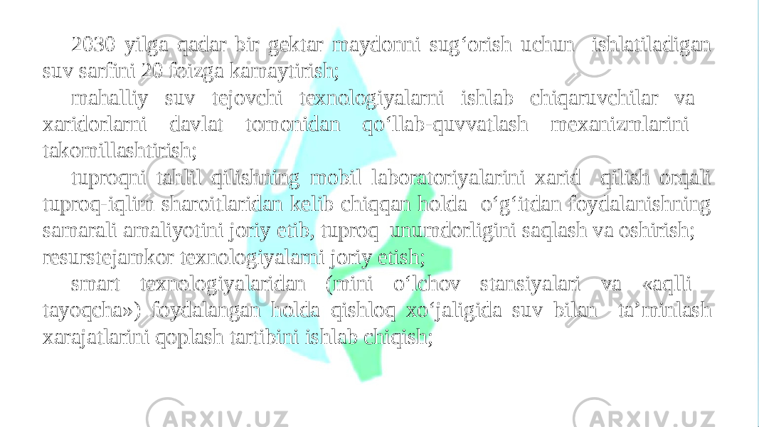 2030 yilga qadar bir gektar maydonni sug‘orish uchun ishlatiladigan suv sarfini 20 foizga kamaytirish; mahalliy suv tejovchi texnologiyalarni ishlab chiqaruvchilar va xaridorlarni davlat tomonidan qo‘llab-quvvatlash mexanizmlarini takomillashtirish; tuproqni tahlil qilishning mobil laboratoriyalarini xarid qilish orqali tuproq-iqlim sharoitlaridan kelib chiqqan holda o‘g‘itdan foydalanishning samarali amaliyotini joriy etib, tuproq unumdorligini saqlash va oshirish; resurstejamkor texnologiyalarni joriy etish; smart texnologiyalaridan (mini o‘lchov stansiyalari va «aqlli tayoqcha») foydalangan holda qishloq xo‘jaligida suv bilan ta’minlash xarajatlarini qoplash tartibini ishlab chiqish; 