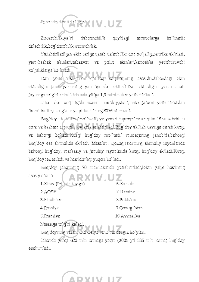 Jahonda donli ekinlar. Ziroatchilik,ya`ni dehqonchilik quyidagi tarmoqlarga bo`linadi: dalachilik,bog`dorchilik,uzumchilik. Yetishtiriladigan ekin tariga qarab dalachilik: don xo`jaligi,texnika ekinlari, yem-hashak ekinlari,sabzavot va poliz ekinlari,kartoshka yetishtiruvchi xo`jaliklarga bo`linadi. Don yetishtirish-jahon qishloq xo`jaligining asosidir.Jahondagi ekin ekiladigan jami yerlarning yarmiga don ekiladi.Don ekiladigan yerlar aholi joylariga to`g`ri keladi.Jahonda yiliga 1,9 mlrd.t. don yetishtiriladi. Jahon don xo`jaligida asosan bug`doy,sholi,makkajo`xori yetishtirishdan iborat bo`lib,ular g`alla yalpi hosilining 80%ini beradi. Bug`doy iliq iqlim (mo``tadil) va yaxshi tuproqni talab qiladi.Shu sababli u qora va kashtan tuproqli joylarda etishtiriladi.Bug`doy ekilish davriga qarab kuzgi va bahorgi bo`ladi.Kuzgi bug`doy mo``tadil mintaqaning janubida,bahorgi bug`doy esa shimolida ekiladi. Masalan: Qozog`istonning shimoliy rayonlarida bahorgi bug`doy, markaziy va janubiy rayonlarida kuzgi bug`doy ekiladi.Kuzgi bug`doy tez etiladi va hosildorligi yuqori bo`ladi. Bug`doy jahonning 70 mamlakatida yetishtiriladi,lekin yalpi hosilning asosiy qismi: 1.Xitoy (95 mln.t. y.ga) 6.Kanada 2.AQSH 7.Ukraina 3.Hindiston 8.Pokiston 4.Rossiya 9.Qozog`iston 5.Fransiya 10.Avstraliya hissasiga to`g`ri keladi. Bug`doyning vatani Old Osiyo va O`rta dengiz bo`ylari. Jahonda yiliga 600 mln tonnaga yaqin (2006 yil 585 mln tonna) bug`doy etishtiriladi. 