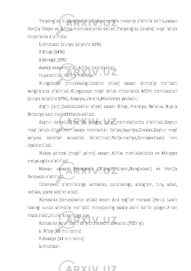 Yeryong`oq dukkakdoshlar oilasiga mansub madaniy o`simlik bo`lib,asosan Horijiy Osiyo va Afrika mamlakatlarida ekiladi.Yeryong`oq (araxis) moyi ishlab chiqarishda 1-o`rinda: 1.Hindiston (dunyo bo`yicha 36%) 2.Xitoy (14%) 3.Senegal (6%) Asosiy eksportchilar: Afrika mamlakatlari. Importchilar: Horijiy Yevropa. Kungaboqar (murakkabguldoshlar oilasi) asosan shimoliy mo``tadil kengliklarda o`stiriladi.Kungaboqar moyi ishlab chiqarishda MDH mamlakatlari (dunyo bo`yicha 62%), Rossiya,Ukraina,Moldaviya yetakchi. Zig`ir (len) (boshoqdoshlar oilasi) asosan Xitoy, Fransiya, Belorus, Buyuk Britaniya kabi mamlakatlarda ekiladi. Zaytun daraxti O`rta Yer dengizi bo`yi mamlakatlarida o`stiriladi.Zaytun moyi ishlab chiqaruvchi asosiy mamlkatlar: Italiya,Ispaniya,Gresiya.Zaytun moyi ko`proq konditer sanoatida ishlatilinadi.Parfyumeriya,farmasevtikada ham foydalaniladi. Kokos palmasi (moyli palma) asosan Afrika mamlakatlarida va Malayya arxipelagida o`stiriladi. Maxsar asosan Evrosiyoda (Xitoy,Hindiston,Bangladesh) va Horijiy Evropada o`stiriladi. Ildizmevali o`simliklarga kartoshka, qandlavlagi, sholg`om, turp, sabzi, rediska, piyoz kabilar kiradi. Kartoshka (tomatdoshlar oilasi) vatani And tog`lari markazi (Peru). Lekin hozirgi kunda shimoliy mo``tadil mintaqaning asosiy ekini bo`lib qolgan.2-non hisoblanadi,chunki kraxmalga boy. Kartoshka yalpi hosili bo`yicha etakchi davlatlar (2007 y): 1. Xitoy (55 mln tonna) 2.Rossiya (31 mln tonna) 3.Hindiston 