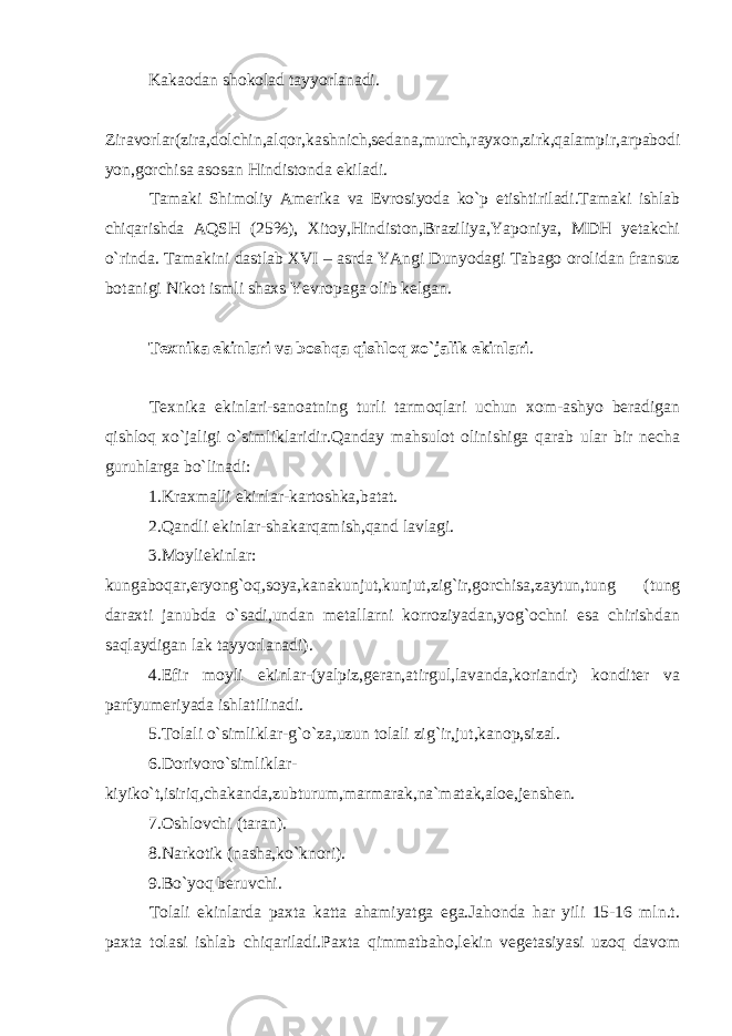 Kakaodan shokolad tayyorlanadi. Ziravorlar(zira,dolchin,alqor,kashnich,sedana,murch,rayxon,zirk,qalampir,arpabodi yon,gorchisa asosan Hindistonda ekiladi. Tamaki Shimoliy Amerika va Evrosiyoda ko`p etishtiriladi.Tamaki ishlab chiqarishda AQSH (25%), Xitoy,Hindiston,Braziliya,Yaponiya, MDH yetakchi o`rinda. Tamakini dastlab XVI – asrda YAngi Dunyodagi Tabago orolidan fransuz botanigi Nikot ismli shaxs Yevropaga olib kelgan. Texnika ekinlari va boshqa qishloq xo`jalik ekinlari . Texnika ekinlari-sanoatning turli tarmoqlari uchun xom-ashyo beradigan qishloq xo`jaligi o`simliklaridir.Qanday mahsulot olinishiga qarab ular bir necha guruhlarga bo`linadi: 1.Kraxmalli ekinlar-kartoshka,batat. 2.Qandli ekinlar-shakarqamish,qand lavlagi. 3.Moyliekinlar: kungaboqar,eryong`oq,soya,kanakunjut,kunjut,zig`ir,gorchisa,zaytun,tung (tung daraxti janubda o`sadi,undan metallarni korroziyadan,yog`ochni esa chirishdan saqlaydigan lak tayyorlanadi). 4.Efir moyli ekinlar-(yalpiz,geran,atirgul,lavanda,koriandr) konditer va parfyumeriyada ishlatilinadi. 5.Tolali o`simliklar-g`o`za,uzun tolali zig`ir,jut,kanop,sizal. 6.Dorivoro`simliklar- kiyiko`t,isiriq,chakanda,zubturum,marmarak,na`matak,aloe,jenshen. 7.Oshlovchi (taran). 8.Narkotik (nasha,ko`knori). 9.Bo`yoq beruvchi. Tolali ekinlarda paxta katta ahamiyatga ega.Jahonda har yili 15-16 mln.t. paxta tolasi ishlab chiqariladi.Paxta qimmatbaho,lekin vegetasiyasi uzoq davom 