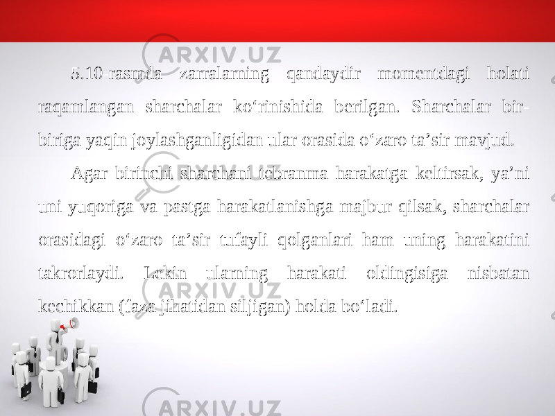 5.10-rasmda zarralarning qandaydir momentdagi holati raqamlangan sharchalar ko‘rinishida berilgan. Sharchalar bir- biriga yaqin joylashganligidan ular orasida o‘zaro ta’sir mavjud. Agar birinchi sharchani tebranma harakatga keltirsak, ya’ni uni yuqoriga va pastga harakatlanishga majbur qilsak, sharchalar orasidagi o‘zaro ta’sir tufayli qolganlari ham uning harakatini takrorlaydi. Lekin ularning harakati oldingisiga nisbatan kechikkan (faza jihatidan siljigan) holda bo‘ladi. 