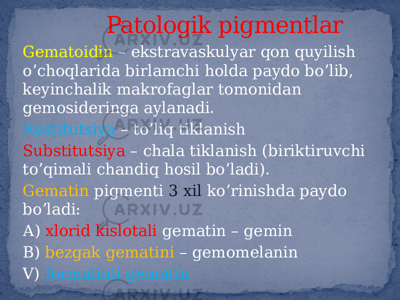 Gematoidin – ekstravaskulyar qon quyilish oʼchoqlarida birlamchi holda paydo boʼlib, keyinchalik makrofaglar tomonidan gemosideringa aylanadi. Restitutsiya – toʼliq tiklanish Substitutsiya – chala tiklanish (biriktiruvchi toʼqimali chandiq hosil boʼladi). Gematin pigmenti 3 xil koʼrinishda paydo boʼladi: А) xlorid kislotali gematin – gemin B) bezgak gematini – gemomelanin V) formalinli gematin Patologik pigmentlar 