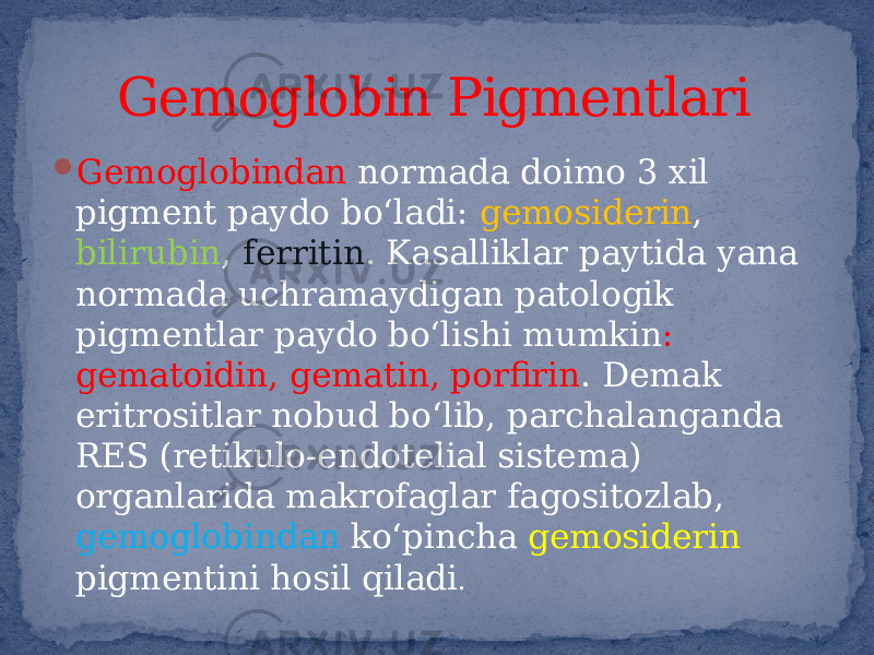  Gemoglobindan normada doimo 3 xil pigment paydo bo‘ladi: gemosiderin , bilirubin , ferritin . Kasalliklar paytida yana normada uchramaydigan patologik pigmentlar paydo bo‘lishi mumkin : gematoidin, gematin, porfirin . Demak eritrositlar nobud bo‘lib, parchalanganda RES (retikulo-endotelial sistema) organlarida makrofaglar fagositozlab, gemoglobindan ko‘pincha gemosiderin pigmentini hosil qiladi . Gemoglobin Pigmentlari 