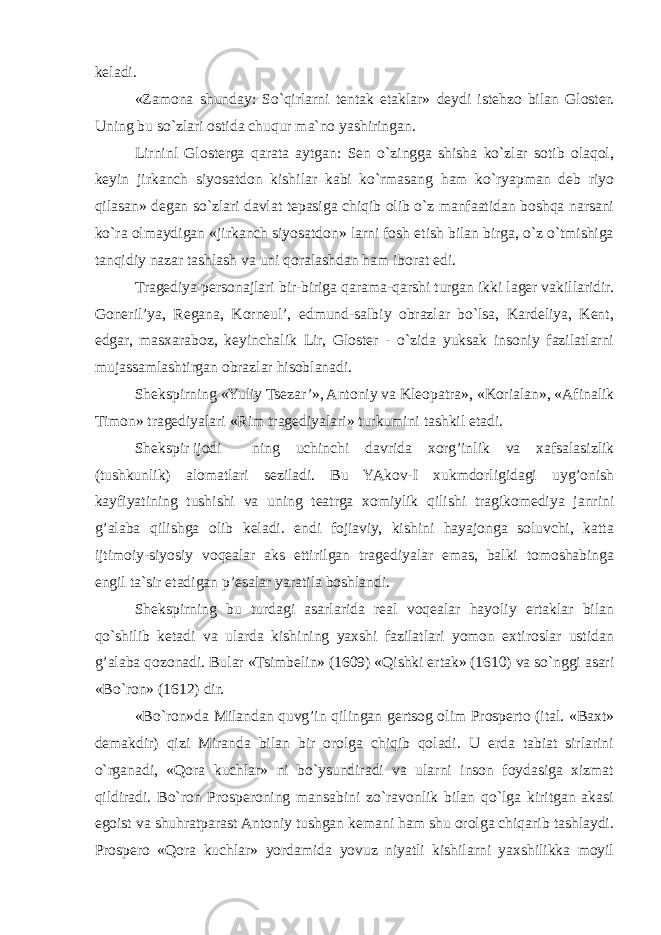 keladi. «Zamona shunday: So`qirlarni tentak etaklar» deydi istehzo bilan Gloster. Uning bu so`zlari ostida chuqur ma`no yashiringan. Lirninl Glosterga qarata aytgan: Sen o`zingga shisha ko`zlar sotib olaqol, keyin jirkanch siyosatdon kishilar kabi ko`rmasang ham ko`ryapman deb riyo qilasan» degan so`zlari davlat tepasiga chiqib olib o`z manfaatidan boshqa narsani ko`ra olmaydigan «jirkanch siyosatdon» larni fosh etish bilan birga, o`z o`tmishiga tanqidiy nazar tashlash va uni qoralashdan ham iborat edi. Tragediya personajlari bir-biriga qarama-qarshi turgan ikki lager vakillaridir. Goneril’ya, Regana, Korneul’, edmund-salbiy obrazlar bo`lsa, Kardeliya, Kent, edgar, masxaraboz, keyinchalik Lir, Gloster - o`zida yuksak insoniy fazilatlarni mujassamlashtirgan obrazlar hisoblanadi. Shekspirning «Yuliy Tsezar’», Antoniy va Kleopatra», «Korialan», «Afinalik Timon» tragediyalari «Rim tragediyalari» turkumini tashkil etadi. Shekspir ijodi ning uchinchi davrida xorg’inlik va xafsalasizlik (tushkunlik) alomatlari seziladi. Bu YAkov- I xukmdorligidagi uyg’onish kayfiyatining tushishi va uning teatrga xomiylik qilishi tragikomediya janrini g’alaba qilishga olib keladi. endi fojiaviy, kishini hayajonga soluvchi, katta ijtimoiy-siyosiy voqealar aks ettirilgan tragediyalar emas, balki tomoshabinga engil ta`sir etadigan p’esalar yaratila boshlandi. Shekspirning bu turdagi asarlarida real voqealar hayoliy ertaklar bilan qo`shilib ketadi va ularda kishining yaxshi fazilatlari yomon extiroslar ustidan g’alaba qozonadi. Bular «Tsimbelin» (1609) «Qishki ertak» (1610) va so`nggi asari «Bo`ron» (1612) dir. «Bo`ron»da Milandan quvg’in qilingan gertsog olim Prosperto (ital. «Baxt» demakdir) qizi Miranda bilan bir orolga chiqib qoladi. U erda tabiat sirlarini o`rganadi, «Qora kuchlar» ni bo`ysundiradi va ularni inson foydasiga xizmat qildiradi. Bo`ron Prosperoning mansabini zo`ravonlik bilan qo`lga kiritgan akasi egoist va shuhratparast Antoniy tushgan kemani ham shu orolga chiqarib tashlaydi. Prospero «Qora kuchlar» yordamida yovuz niyatli kishilarni yaxshilikka moyil 