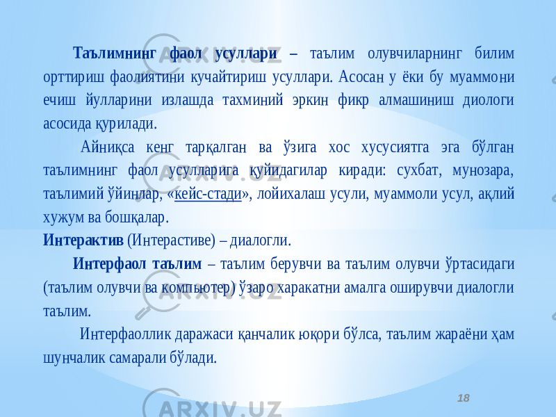 18Таълимнинг фаол усуллари – таълим олувчиларнинг билим орттириш фаолиятини кучайтириш усуллари. Асосан у ёки бу муаммо ни ечиш йулларини излашда тахминий эркин фикр алмашиниш диологи асосида қурилади. Айниқса кенг тарқалган ва ўзига хос хусусиятга эга бўлган таълимнинг фаол усулларига қуйидагилар киради: сухбат, мунозара, таълимий ўйинлар, « кейс -стади », лойихалаш усули, му аммоли усул, ақлий хужум ва бошқалар. Интерактив (Интераcтиве) – диалогли. Интерфаол таълим – таълим берувчи ва таълим олувчи ўртасидаги (таълим олувчи ва компьютер) ўзаро харакатни амалга оширувчи диалогли таълим. Интерфаоллик даражаси қанчалик юқори бўлса, таълим жараё ни ҳам шунчалик самарали бўлади. 