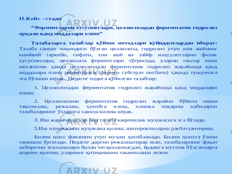 II . Ке йс – ста д и “Ферментларни хусусиятлари , целлюлозадан ферментатив гидролиз орқали қанд моддалари олиш ” Талабаларга талаблар қўйиш методлари қуйидагилардан иборат: Талаба саноат чиқиндиси бўлг ан целлюлоза, гидролиз учун хом ашё нинг кимёвий таркиби, сифати, хом ашё ва тайёр маҳсулотларни физик хусусиятлари, целлюлаза ферментлари тўғрисида, уларни таъсир этиш механизми ҳамда целлюлозадан ферментатив гидролиз жараёнида қанд моддалари олиш рецептур аси (фермен субстрат нисбати) ҳақида тушунча га эга бўлиши керак. Педагог олдига қўйилган талаблар: 1. Целлюлозадан ферментатив гидролиз жараёнида қанд моддалари олиш ; 2. Целлюлозани ферментатив гидролиз жараёни бўйича ишни тақсимлаш, режалаш, ҳисобга ол иш, натижа чиқариш кабиларни талабаларнинг ўзларига хавола килиш керак. 3. Иш жараёнида ҳар бир талаба ижрочилик муҳокасига эга бўлади. 5.Иш натижасини муҳокама қилиш, иштирокчиларни рағбатлантириш. Билим шахс фаолияти учун му ҳим ҳисобланади. Билим шахс га ўзини танишни ўргатади. Педагог дарсни режала ш тирар экан, талабаларнинг фа қат ахборотни эгаллашлари билан чегараланмасдан, ёрдамга мухтож б ўлганларга шароит яратиш, уларнинг қизи қи шини таъминлаши лозим. 