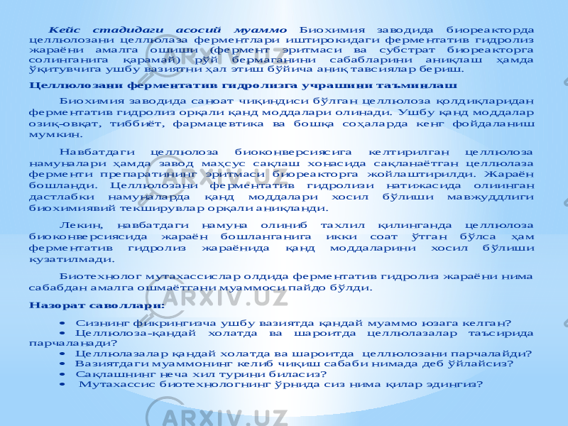 Кейс стадидаги асосий муаммо Биохимия заводида би ореакторда целлюлозани целлюлаза ферментлари иштирокидаги ферментатив гидролиз жараёни амалга ошиши (фермент эритмаси ва субстрат биореакторга солинганига қарамай) рўй бермаганини сабабларини аниқлаш ҳамда ўқитувчига ушбу вазиятни ҳал этиш бўйича аниқ тавс иялар бериш. Целлюлозани ферментатив гидролизга учрашини таъминлаш Биохимия заводида саноат чиқиндиси бўлган целлюлоза қолдиқларидан ферментатив гидролиз орқали қанд моддалари олинади. Ушбу қанд моддалар озиқ -овқат, тиббиёт, фармацевтика ва бошқа соҳала рда кенг фойдаланиш мумкин. Навбатдаги целлюлоза биоконверсиясига келтирилган целлюлоза намуналари ҳамда завод маҳсус сақлаш хонасида сақланаётган целлюлаза ферменти препаратининг эритмаси биореакторга жойлаштирилди. Жараён бошланди. Целлюлозани фермента тив гидролизи натижасида олиинган дастлабки намуналарда қанд моддалари хосил бўлиши мавжуддлиги биохимиявий текширувлар орқали аниқланди. Лекин, навбатдаги намуна олиниб тахлил қилинганда целлюлоза биоконверсиясида жараён бошланганига икки соат ўтган бўлса ҳам ферментатив гидролиз жараёнида қанд моддаларини хосил бўлиши кузатилмади . Биотехнолог мутахассислар олдида ферментатив гидролиз жараёни нима сабабдан амалга ошмаётгани муаммоси пайдо бўлди. Назорат саволлари:  Сизнинг фикрингизча ушбу вазиятда қандай муаммо юзага келган ?  Целлюлоза -қандай холатда ва шароитда целлюлазалар таъсирида парчаланади ?  Целлюлазалар қандай холатда ва шароитда целлюлозани парчалайди?  Вазиятдаги муаммонинг келиб чиқиш сабаби нимада деб ўйлайсиз?  Сақлашнинг неча хил турини билас из ?  Мутахассис биотехнолог нинг ўрнида сиз нима қилар эдингиз? 