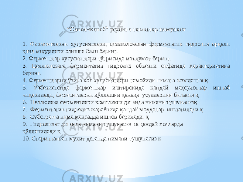 “ Савол-жавоб” усулига саволлар намунаси 1. Ферментларни хусусиятлари, целлюлозадан ферментатив гидролиз орқали қанд моддалари олишга баҳо беринг. 2. Ферментлар хусусиятлари тўғрисида маълумот беринг. 3. Целлюлозага ферментатив гидролиз объекти сифатида характеристика беринг. 4. Ферментларни ўзига хос хусусиятлари тамойили нимага асосланганқ 5. Ўзбекистонда ферментлар иштирокида қандай маҳсулотлар ишлаб чиқарилади, ферментларни қўллашни қанақа усулларини биласиз қ 6. Целлюлаза ферментлари комплекси деганда нимани тушунасизқ 7. Ферментатив гидролиз жараёнида қандай моддалар ишлатилади қ 8. Субстратга нима мақсадда ишлов берилади. қ 9. Гидролизат деганда нимани тушунасиз ва қандай ҳолларда қўлланилади қ 10. Стерилланган муҳит деганда нимани тушунасиз қ 