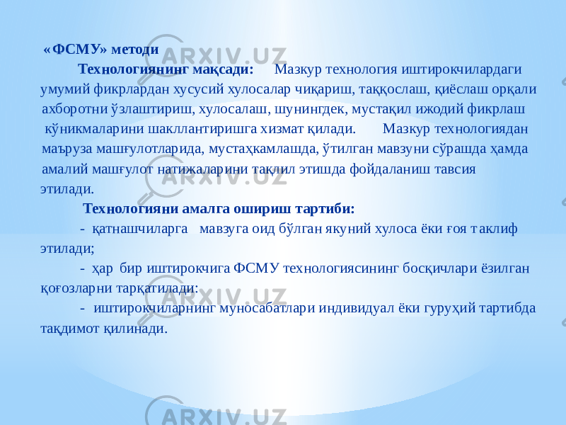  « ФСМУ» методи Технологиянинг мақсади: Мазкур технология иштирокчилардаги умумий фикрлардан хусусий хулосалар чиқариш, таққослаш, қиёслаш орқали ахборотни ўзлаштириш, хулосалаш, шунингдек, мустақил ижодий фикрлаш кўникмаларини шакллантиришга хизмат қилади. Мазкур технологиядан маъруза машғулотларида, мустаҳкамлашда, ўтилган мавзуни сўрашда ҳамда амалий машғулот натижаларини тақлил этишда фойдаланиш тавсия этилади. Технологияни амалга ошириш тартиби: - қатнашчиларга мавзуга оид бўлган якуний хулоса ёки ғоя т аклиф этилади; - ҳар бир иштирокчига ФСМУ технологиясининг босқичлари ёзилган қоғозларни тарқатилади: - иштирокчиларнинг муносабатлари индивидуал ёки гуруҳий тартибда тақдимот қилинади. 