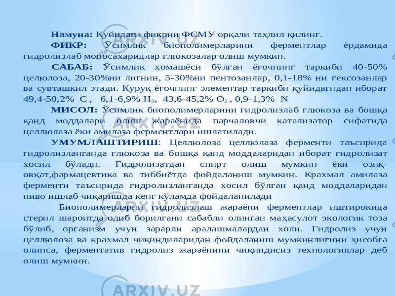 Намуна : Қуйидаги фикрни ФСМУ орқали таҳлил қилинг. ФИКР: Ўсимлик биополимерларини фермен тлар ёрдамида гидролизлаб моносахаридлар глюкозалар олиш мумкин. САБАБ: Ўсимлик хомашёс и бўлган ёғочнинг таркиби 40 -50% целюлоза, 20 -30%ни лигнин, 5 -30%ни пентозанлар, 0,1 -18% ни гексозанлар ва сувташкил этади. Қуруқ ёғочнинг элементар таркиби қуйидагидан иборат 49,4 -50,2% С , 6,1 -6,9% Н 2, 43,6 -45,2% O 2 , 0,9 -1,3% N МИСОЛ: Ўсимлик биопо лимерларини гидролизлаб глюкоза ва бош қа қанд моддалари олиш жараёнида парчаловчи катализатор сифатида целлюлаза ёки амилаза ферментлари ишлатилади. УМУМЛАШТИРИШ : Целлюлоза целлюлаза ферменти таъсирида гидролизланганда глюкоза ва бош қа қанд моддаларидан и борат гидролизат хосил б ўлади. Гидролизатдан спирт олиш мумкин ёки озиқ - овқат,фармацевтика ва тиббиётда фойдаланиш мумкин. Крахмал амилаза ферменти таъсирида гидролизланганда хосил б ўлган қанд моддаларидан пиво ишлаб чи қаришда кенг к ўламда фойдаланилади Биополимерларни г идр олиз лаш жараёни ферментлар иштирокида стерил шароитда олиб борилгани сабабли олинган ма ҳа сулот экологик тоза бўлиб, организм учун зарарли аралашмалардан холи. Гидролиз учун целлюлоза ва крахмал чиқи ндилари дан фойдаланиш мумкинлигини ҳисобга олинса, ферментатив гидролиз жараёнини чиқиндисиз технологиялар деб олиш мумкин. 