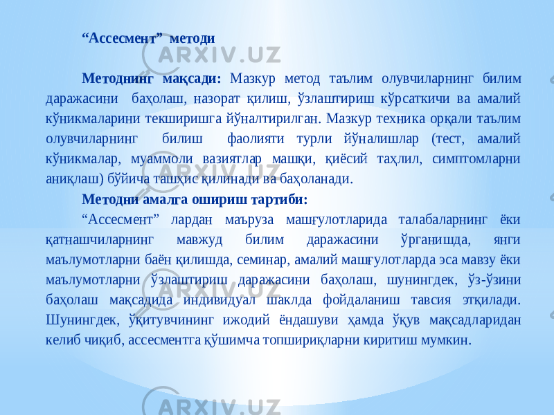 “Ассесмент” методи Методнинг мақсади: Мазкур метод таълим олувчиларнинг билим даражасини баҳолаш, назорат қилиш, ўзлаштириш кўрсаткичи ва амалий кўникмаларини текширишга йўналтирилган. Мазкур техника орқали таълим олувчиларнинг билиш фаолияти турли йўналишлар (тест, амалий кўникмал ар, муаммоли вазиятлар машқи, қиёсий таҳлил, симптомларни аниқлаш) бўйича ташҳис қилинади ва баҳоланади. Методни амалга ошириш тартиби: “Ассесмент” лардан маъруза машғулотларида талабаларнинг ёки қатнашчиларнинг мавжуд билим даражасини ўрганишда, янги маъ лумотларни баён қилишда, семинар, амалий машғулотларда эса мавзу ёки маълумотларни ўзлаштириш даражасини баҳолаш, шунингдек, ўз -ўзини баҳолаш мақсадида индивидуал шаклда фойдаланиш тавсия этқилади. Шунингдек, ўқитувчининг ижодий ёндашуви ҳамда ўқув мақсадл аридан келиб чиқиб, ассесментга қўшимча топшириқларни киритиш мумкин. 