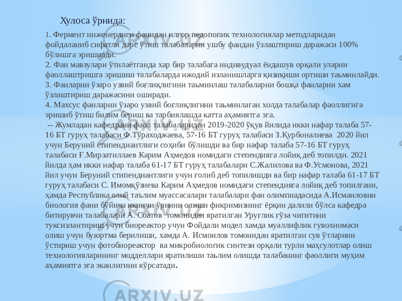 Хулоса ўрнида: 1 . Фермент инженерлиги фанидан илғор педопопик технологиялар методларидан фойдаланиб сифатли дарс ўтиш талабаларни ушбу фандан ўзлаштириш даражаси 100% бўлишга эришилди. 2. Фан мавзулари ўтилаётганда хар бир талабага индивудуал ёндашув орқали уларни фаоллаштришга эришиш талабаларда ижодий изланишларга қизиқиши ортиши таьминлайди. 3. Фанларни ўзаро узвий боғлиқлигини таьминлаш талабаларни бошқа фанларни хам ўзлаштириш даражасини оширади. 4. Махсус фанларни ўзаро узвий боғлиқлигини таьминлаган холда талабалар фаоллигига эришиб ўтиш билим бериш ва тарбиялашда катта аҳамиятга эга. -- Жумладан кафедрани фаол талабаларидан 2019-2020 ўқув йилида икки нафар талаба 57- 16 БТ гуруҳ талабаси Ф.Тўраходжаева, 57-16 БТ гуруҳ талабаси З.Қурбоналиева 2020 йил учун Беруний стипендиантлиги соҳиби бўлишди ва бир нафар талаба 57-16 БТ гуруҳ талабаси Ғ.Мирзатиллаев Карим Аҳмедов номидаги степендияга лойиқ деб топилди. 2021 йилда ҳам икки нафар талаба 61-17 БТ гуруҳ талабалари С.Жалилова ва Ф.Усмонова, 2021 йил учун Беруний стипендиантлиги учун ғолиб деб топилишди ва бир нафар талаба 61-17 БТ гуруҳ талабаси С. Имомқўзиева Карим Аҳмедов номидаги степендияга лойиқ деб топилгани, ҳамда Республика олий таълим муассасалари талабалари фан олимпиадасида А.Исмаиловни биология фани бўйича икинчи ўринни олиши фикримизнинг ёрқин далили бўлса кафедра битирувчи талабалари А. Соатов томонидан яратилган Уруғлик ғўза чигитини туксизлантириш учун биореактор учун Фойдали модел хамда муаллифлик гувохномаси олиш учун буюртма берилиши, хамда А. Исмоилов томонидан яратилган сув ўтларини ўстириш учун фотобиореактор ва микробиологик синтези орқали турли маҳсулотлар олиш технологияларининг модделлари яратилиши таьлим олишда талабанинг фаоллиги муҳим аҳамиятга эга эканлигини кўрсатади . 