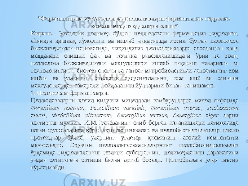 “ Ферментларни хусусиятлари, целлюлозадан ферментатив гидролиз орқали қанд моддалари олиш” Кириш. Биологик полимер бўлган целлюлозани ферментатив гидролизи, айниқса қишлоқ хўжалиги ва ишлаб чиқаришда хосил бўлган целлюлоза биоконверсияси натижасида, чиқиндисиз технологияларга асосланган қанд моддалари олишни фан ва техника ривожланишидаги ўрни ва роли, целлюлоза биоконверсияси маҳсулотлари ишлаб чиқариш назарияси ва технологиясини, биотехнология ва саноат микробиологияси саноатининг хом ашёси ва уларнинг биологик хусусиятларини, хом ашё ва олинган маҳсулотлардан самарали фойдаланиш йўлларини билан танишамиз. 1. Целлюлаза ферментлари. Целлюлазаларни ҳосил қилувчи мицеллали замбуруғларга мисол сифатида Penicillium notatum , Penicillium vuriabili , Penicillium iriense, Trichoderma reesei, Verticillium alboatrum , Aspergillus terreus, Aspergillus niger ларни келтириш мумкин. И.М.Грачёванинг олиб борган изланишлари натижасида олган ҳулосаларига кўра: э кзоглюканазалар ва целлобиогидралазалар глюко протеидлар бўлиб, уларнинг углевод қисмининг асосий компоненти маннозадир. Эрувчан целлоолигасахаридларнинг целлобиогидралазалар ёрдамида гидролизланиш тезлиги субстратнинг полимерланиш даражасини учдан олтитагача ортиши билан ортиб боради. Целлобиозага улар таъсир кўрсатмайди. 