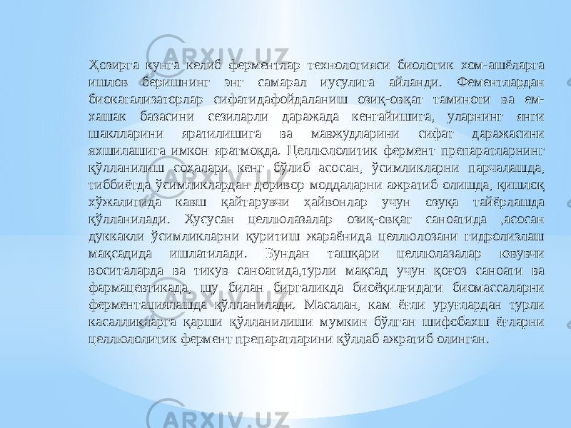 Ҳозирга кунга келиб ферментлар технологияси биологик хом-ашёларга ишлов беришнинг энг самарал иусулига айланди. Фементлардан биокатализаторлар сифатидафойдаланиш озиқ-овқат таминоти ва ем- хашак базасини сезиларли даражада кенгайишига, уларнинг янги шаклларини яратилишига ва мавжудларини сифат даражасини яхшилашига имкон яратмоқда. Целлюлолитик фермент препаратларнинг қўлланилиш соҳалари кенг бўлиб асосан, ўсимликларни парчалашда, тиббиётда ўсимликлардан доривор моддаларни ажратиб олишда, қишлоқ хўжалигида кавш қайтарувчи ҳайвонлар учун озуқа тайёрлашда қўлланилади. Хусусан целлюлазалар озиқ-овқат саноатида ,асосан дуккакли ўсимликларни қуритиш жараёнида целлюлозани гидролизлаш мақсадида ишлатилади. Бундан ташқари целлюлазалар ювувчи воситаларда ва тикув саноатида,турли мақсад учун қоғоз саноати ва фармацевтикада, шу билан биргаликда биоёқилғидаги биомассаларни ферментациялашда қўлланилади. Масалан, кам ёғли уруғлардан турли касалликларга қарши қўлланилиши мумкин бўлган шифобахш ёғларни целлюлолитик фермент препаратларини қўллаб ажратиб олинган. 