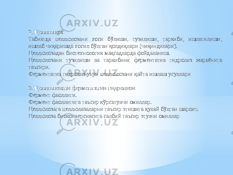 2. Целлюлоза Табиатда целлюлозани хоси бўлиши, тузилиши, таркиби, ишлатилиши, ишлаб чиқаришда хосил бўлган қолдиқлари (чиқиндилари). Целлюлозадан биотехнологик мақсадларда фойдаланиш. Целлюлозани тузилиши ва таркибини ферментатив гидролиз жараёнига таъсири. Ферментатив гидролиз учун целлюлозани қайта ишлаш усуллари 3. Целлюлозани ферментатив гидролизи Фермент фаоллиги. Фермент фаоллигига таъсир кўрсатувчи омиллар. Целлюлозага целлюлазаларни таъсир этишига қулай бўлган шароит. Целлюлоза биоконверсиясига салбий таъсир этувчи омиллар . 