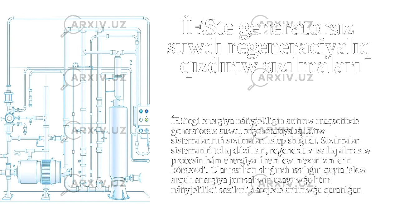 ÍESte generatorsız suwdı regeneraciyalıq qızdırıw sızılmaları ÍEStegi energiya nátiyjeliligin arttırıw maqsetinde generatorsız suwdı regeneraciyalıq ısıtıw sistemalarınıń sızılmaları islep shıǵıldı. Sızılmalar sistemanıń tolıq dúzilisin, regenerativ ıssılıq almasıw procesin hám energiya únemlew mexanizmlerin kórsetedi. Olar ıssılıqtı shıǵındı ıssılıǵın qayta islew arqalı energiya jumsalıwın azaytıwǵa hám nátiyjelilikti sezilerli dárejede arttırıwǵa qaratılǵan. 