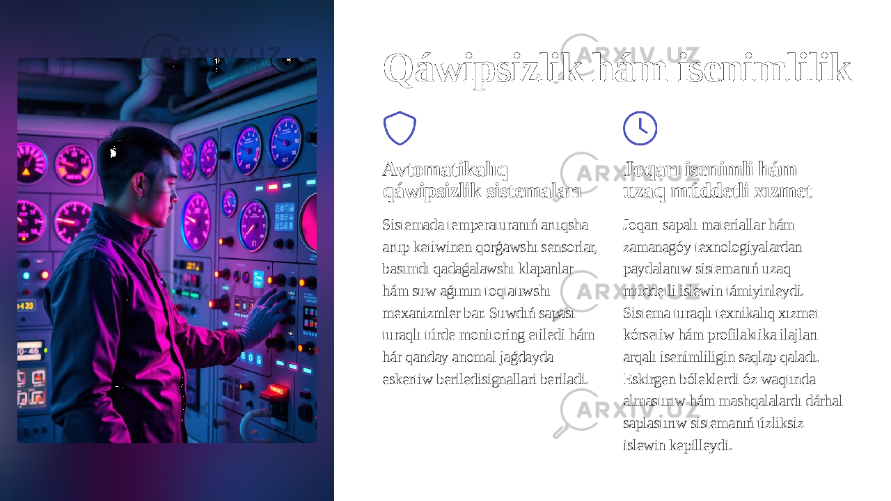 Qáwipsizlik hám isenimlilik Avtomatikalıq qáwipsizlik sistemaları Sistemada temperaturanıń artıqsha artıp ketiwinen qorǵawshı sensorlar, basımdı qadaǵalawshı klapanlar hám suw aǵımın toqtatıwshı mexanizmler bar. Suwdıń sapası turaqlı túrde monitoring etiledi hám hár qanday anomal jaǵdayda eskertiw beriledisignallari beriladi. Joqarı isenimli hám uzaq múddetli xızmet Joqarı sapalı materiallar hám zamanagóy texnologiyalardan paydalanıw sistemanıń uzaq múddetli islewin támiyinleydi. Sistema turaqlı texnikalıq xızmet kórsetiw hám profilaktika ilajları arqalı isenimliligin saqlap qaladı. Eskirgen bóleklerdi óz waqtında almastırıw hám mashqalalardı dárhal saplastırıw sistemanıń úzliksiz islewin kepilleydi. 