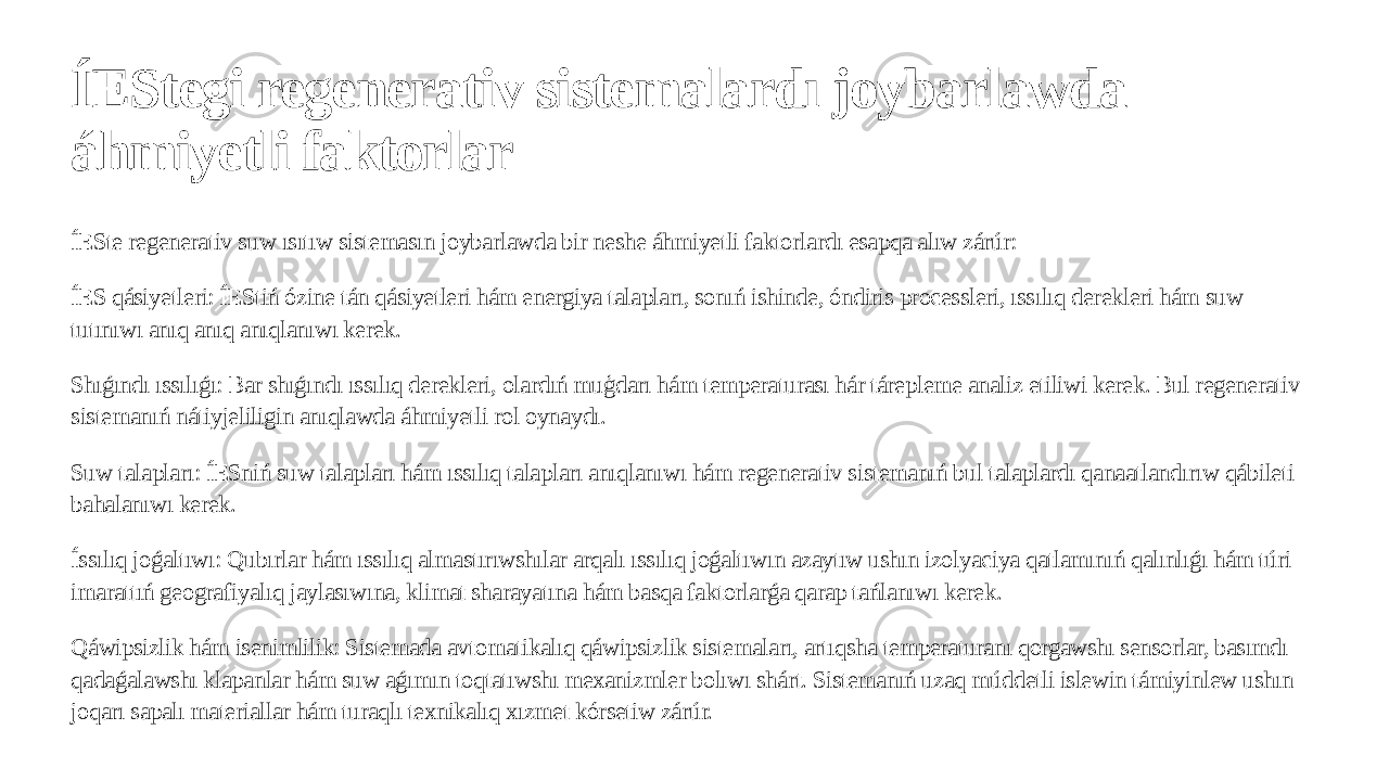 ÍEStegi regenerativ sistemalardı joybarlawda áhmiyetli faktorlar ÍESte regenerativ suw ısıtıw sistemasın joybarlawda bir neshe áhmiyetli faktorlardı esapqa alıw zárúr: ÍES qásiyetleri: ÍEStiń ózine tán qásiyetleri hám energiya talapları, sonıń ishinde, óndiris processleri, ıssılıq derekleri hám suw tutınıwı anıq anıq anıqlanıwı kerek. Shıǵındı ıssılıǵı: Bar shıǵındı ıssılıq derekleri, olardıń muģdarı hám temperaturası hár tárepleme analiz etiliwi kerek. Bul regenerativ sistemanıń nátiyjeliligin anıqlawda áhmiyetli rol oynaydı. Suw talapları: ÍESniń suw talapları hám ıssılıq talapları anıqlanıwı hám regenerativ sistemanıń bul talaplardı qanaatlandırıw qábileti bahalanıwı kerek. Íssılıq joǵaltıwı: Qubırlar hám ıssılıq almastırıwshılar arqalı ıssılıq joǵaltıwın azaytıw ushın izolyaciya qatlamınıń qalınlıǵı hám túri imarattıń geografiyalıq jaylasıwına, klimat sharayatına hám basqa faktorlarǵa qarap tańlanıwı kerek. Qáwipsizlik hám isenimlilik: Sistemada avtomatikalıq qáwipsizlik sistemaları, artıqsha temperaturanı qorgawshı sensorlar, basımdı qadaǵalawshı klapanlar hám suw aǵımın toqtatıwshı mexanizmler bolıwı shárt. Sistemanıń uzaq múddetli islewin támiyinlew ushın joqarı sapalı materiallar hám turaqlı texnikalıq xızmet kórsetiw zárúr. 