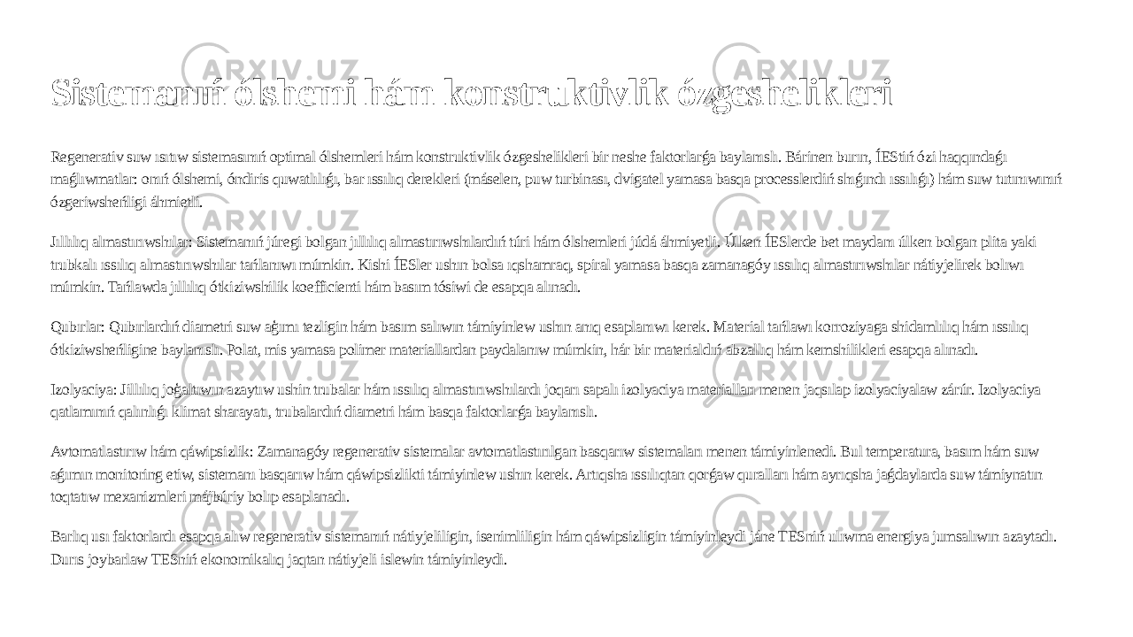 Sistemanıń ólshemi hám konstruktivlik ózgeshelikleri Regenerativ suw ısıtıw sistemasınıń optimal ólshemleri hám konstruktivlik ózgeshelikleri bir neshe faktorlarǵa baylanıslı. Bárinen burın, ÍEStiń ózi haqqındaǵı maǵlıwmatlar: onıń ólshemi, óndiris quwatlılıǵı, bar ıssılıq derekleri (máselen, puw turbinası, dvigatel yamasa basqa processlerdiń shıǵındı ıssılıǵı) hám suw tutınıwınıń ózgeriwsheńligi áhmietli. Jıllılıq almastırıwshılar: Sistemanıń júregi bolgan jıllılıq almastırıwshılardıń túri hám ólshemleri júdá áhmiyetli. Úlken ÍESlerde bet maydanı úlken bolgan plita yaki trubkalı ıssılıq almastırıwshılar tańlanıwı múmkin. Kishi ÍESler ushın bolsa ıqshamraq, spiral yamasa basqa zamanagóy ıssılıq almastırıwshılar nátiyjelirek bolıwı múmkin. Tańlawda jıllılıq ótkiziwshilik koefficienti hám basım tósiwi de esapqa alınadı. Qubırlar: Qubırlardıń diametri suw aģımı tezligin hám basım salıwın támiyinlew ushın anıq esaplanıwı kerek. Material tańlawı korroziyaga shidamlılıq hám ıssılıq ótkiziwsheńligine baylanıslı. Polat, mis yamasa polimer materiallardan paydalanıw múmkin, hár bir materialdıń abzallıq hám kemshilikleri esapqa alınadı. Izolyaciya: Jillılıq joģaltıwın azaytıw ushin trubalar hám ıssılıq almastırıwshılardı joqarı sapalı izolyaciya materialları menen jaqsılap izolyaciyalaw zárúr. Izolyaciya qatlamınıń qalınlıǵı klimat sharayatı, trubalardıń diametri hám basqa faktorlarǵa baylanıslı. Avtomatlastırıw hám qáwipsizlik: Zamanagóy regenerativ sistemalar avtomatlastırılgan basqarıw sistemaları menen támiyinlenedi. Bul temperatura, basım hám suw aǵımın monitoring etiw, sistemanı basqarıw hám qáwipsizlikti támiyinlew ushın kerek. Artıqsha ıssılıqtan qorǵaw quralları hám ayrıqsha jaǵdaylarda suw támiynatın toqtatıw mexanizmleri májbúriy bolıp esaplanadı. Barlıq usı faktorlardı esapqa alıw regenerativ sistemanıń nátiyjeliligin, isenimliligin hám qáwipsizligin támiyinleydi jáne TESniń ulıwma energiya jumsalıwın azaytadı. Durıs joybarlaw TESniń ekonomikalıq jaqtan nátiyjeli islewin támiyinleydi. 