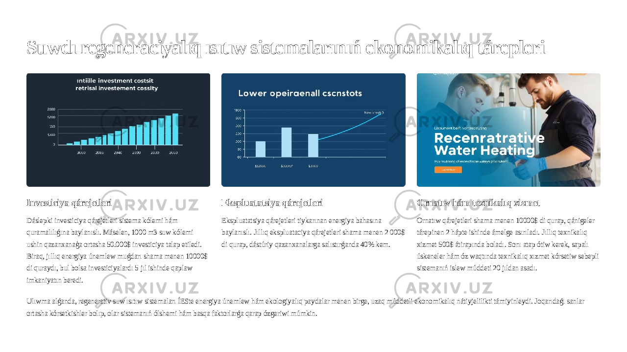 Suwdı regeneraciyalıq ısıtıw sistemalarınıń ekonomikalıq tárepleri Investiciya qárejetleri Dáslepki investiciya qárejetleri sistema kólemi hám quramalılıǵına baylanıslı. Máselen, 1000 m3 suw kólemi ushin qazanxanaģa ortasha 50.000$ investiciya talap etiledi. Biraq, jıllıq energiya únemlew muǵdarı shama menen 10000$ di quraydı, bul bolsa investiciyalardı 5 jıl ishinde qaplaw imkaniyatın beredi. Ekspluatatsiya qárejetleri Ekspluatatsiya qárejetleri tiykarınan energiya bahasına baylanıslı. Jıllıq ekspluataciya qárejetleri shama menen 2 000$ di qurap, dástúriy qazanxanalarga salıstırǵanda 40% kem. Ornatıw hám texnikalıq xizmet Ornatıw qárejetleri shama menen 10000$ di qurap, qánigeler tárepinen 2 hápte ishinde ámelge asırıladı. Jıllıq texnikalıq xizmet 500$ átirapında boladı. Sonı atap ótiw kerek, sapalı úskeneler hám óz waqtında texnikalıq xızmet kórsetiw sebepli sistemanıń islew múddeti 20 jıldan asadı. Ulıwma alǵanda, regenerativ suw ısıtıw sistemaları ÍESte energiya únemlew hám ekologiyalıq paydalar menen birge, uzaq múddetli ekonomikalıq nátiyjelilikti támiyinleydi. Joqarıdaǵı sanlar ortasha kórsetkishler bolıp, olar sistemanıń ólshemi hám basqa faktorlarǵa qarap ózgeriwi múmkin. 