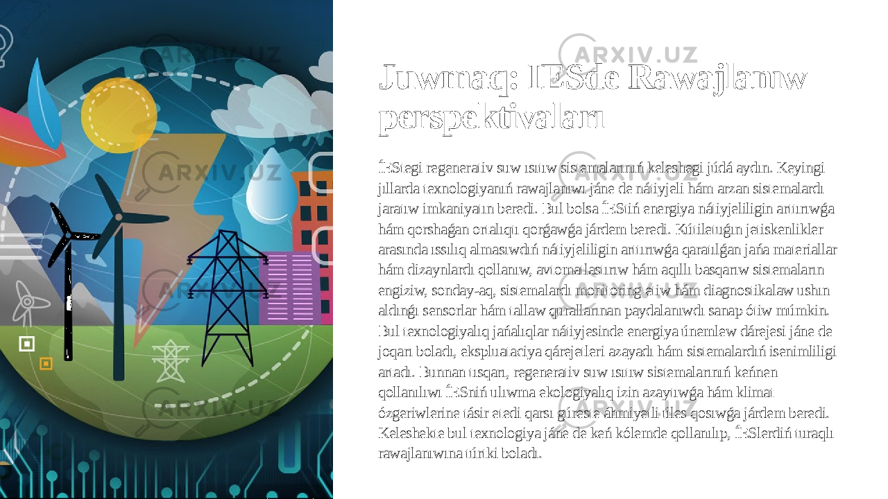 Juwmaq: IESde Rawajlanıw perspektivaları ÍEStegi regenerativ suw ısıtıw sistemalarınıń keleshegi júdá aydın. Keyingi jıllarda texnologiyanıń rawajlanıwı jáne de nátiyjeli hám arzan sistemalardı jaratıw imkaniyatın beredi. Bul bolsa ÍEStiń energiya nátiyjeliligin arttırıwǵa hám qorshaǵan ortalıqtı qorǵawǵa járdem beredi. Kútiletuǵın jetiskenlikler arasında ıssılıq almasıwdıń nátiyjeliligin arttırıwǵa qaratılǵan jańa materiallar hám dizaynlardı qollanıw, avtomatlastırıw hám aqıllı basqarıw sistemaların engiziw, sonday-aq, sistemalardı monitoring etiw hám diagnostikalaw ushın aldınǵı sensorlar hám tallaw qurallarınan paydalanıwdı sanap ótiw múmkin. Bul texnologiyalıq jańalıqlar nátiyjesinde energiya únemlew dárejesi jáne de joqarı boladı, ekspluataciya qárejetleri azayadı hám sistemalardıń isenimliligi artadı. Bunnan tısqarı, regenerativ suw ısıtıw sistemalarınıń keńnen qollanılıwı ÍESniń ulıwma ekologiyalıq izin azaytıwǵa hám klimat ózgeriwlerine tásir etedi qarsı gúreste áhmiyetli úles qosıwǵa járdem beredi. Keleshekte bul texnologiya jáne de keń kólemde qollanılıp, ÍESlerdiń turaqlı rawajlanıwına túrtki boladı. 