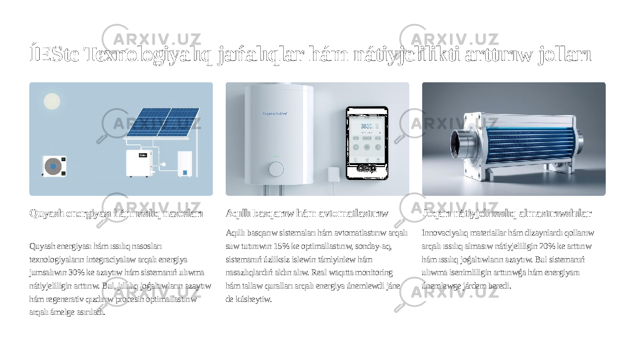 ÍESte Texnologiyalıq jańalıqlar hám nátiyjelilikti arttırıw jolları Quyash energiyası hám ıssılıq nasosları Quyash energiyası hám ıssılıq nasosları texnologiyaların integraciyalaw arqalı energiya jumsalıwın 30% ke azaytıw hám sistemanıń ulıwma nátiyjeliligin arttırıw. Bul, jıllılıq joǵaltıwların azaytıw hám regenerativ qızdırıw procesin optimallastırıw arqalı ámelge asırıladı. Aqıllı basqarıw hám avtomatlastırıw Aqıllı basqarıw sistemaları hám avtomatlastırıw arqalı suw tutınıwın 15% ke optimallastırıw, sonday-aq, sistemanıń úzliksiz islewin támiyinlew hám nasazlıqlardıń aldın alıw. Real waqıtta monitoring hám tallaw quralları arqalı energiya únemlewdi jáne de kúsheytiw. Joqarı nátiyjeli ıssılıq almastırıwshılar Innovaciyalıq materiallar hám dizaynlardı qollanıw arqalı ıssılıq almasıw nátiyjeliligin 20% ke arttırıw hám ıssılıq joǵaltıwların azaytıw. Bul sistemanıń ulıwma isenimliligin arttırıwǵa hám energiyanı únemlewge járdem beredi. 