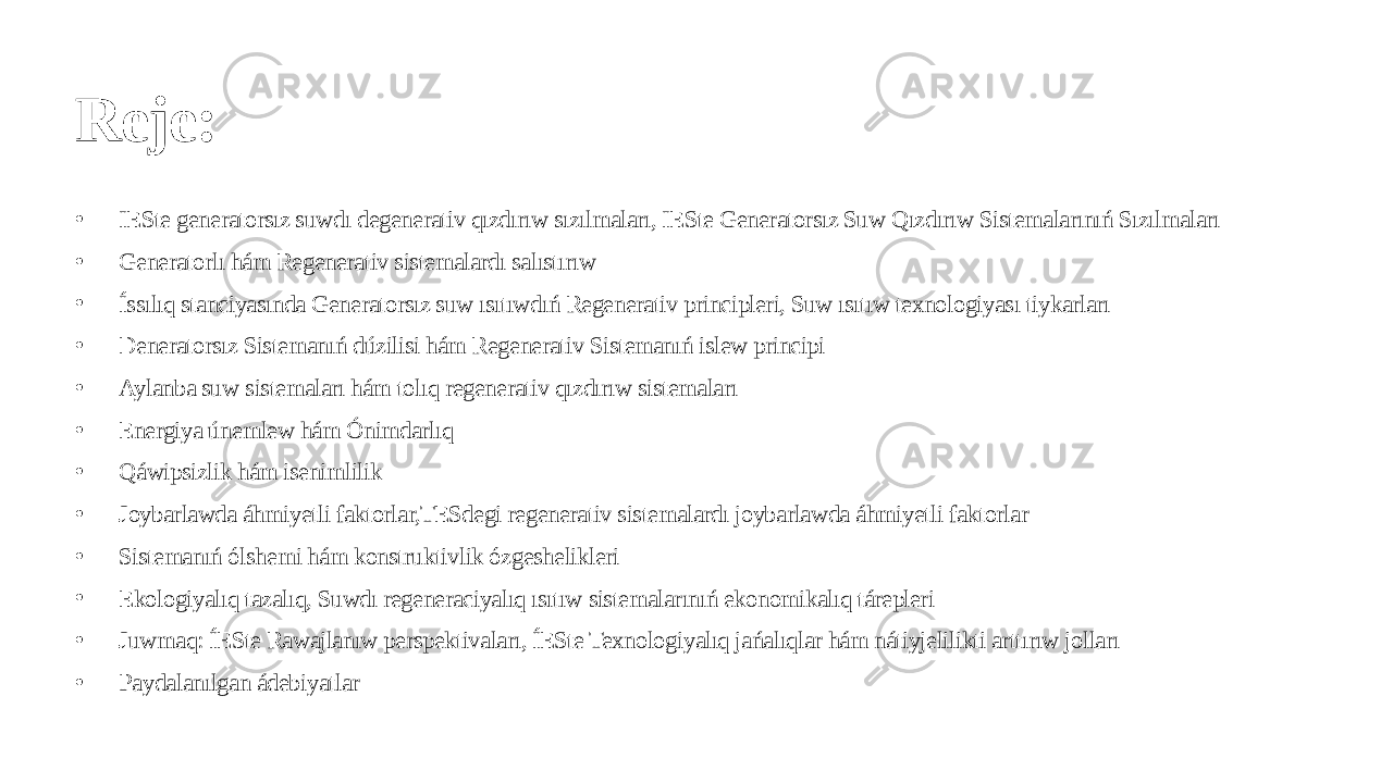 Reje: • IESte generatorsız suwdı degenerativ qızdırıw sızılmaları, IESte Generatorsız Suw Qızdırıw Sistemalarınıń Sızılmaları • Generatorlı hám Regenerativ sistemalardı salıstırıw • Íssılıq stanciyasında Generatorsız suw ısıtıwdıń Regenerativ principleri, Suw ısıtıw texnologiyası tiykarları • Deneratorsız Sistemanıń dúzilisi hám Regenerativ Sistemanıń islew principi • Aylanba suw sistemaları hám tolıq regenerativ qızdırıw sistemaları • Energiya únemlew hám Ónimdarlıq • Qáwipsizlik hám isenimlilik • Joybarlawda áhmiyetli faktorlar,TESdegi regenerativ sistemalardı joybarlawda áhmiyetli faktorlar • Sistemanıń ólshemi hám konstruktivlik ózgeshelikleri • Ekologiyalıq tazalıq, Suwdı regeneraciyalıq ısıtıw sistemalarınıń ekonomikalıq tárepleri • Juwmaq: ÍESte Rawajlanıw perspektivaları, ÍESte Texnologiyalıq jańalıqlar hám nátiyjelilikti arttırıw jolları • Paydalanılgan ádebiyatlar 