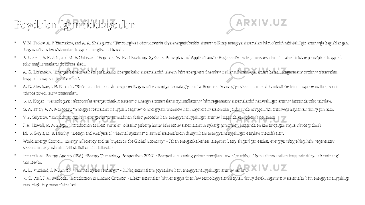 Paydalanılgan ádebiyatlar • V. M. Frolov, A. P. Yermakov, and A. A. Shalaginov. &#34;Texnologiya i oborudovanie dlya energeticheskix sistem&#34; o Kitap energiya sistemaları hám olardıń nátiyjeliligin arttırıwǵa baģishlangan. Regenerativ ısıtıw sistemaları haqqında magliwmat beredi. • P. R. Joshi, V. K. Jain, and M. V. Gaikwad. &#34;Regenerative Heat Exchange Systems: Principles and Applications&#34; o Regenerativ ıssılıq almasıwshılar hám olardıń islew principleri haqqında tolıq maǵlıwmatlardı óz ishine aladı. • A. G. Lisianskiy. &#34;Energetika: teoriya hám praktika&#34; o Energetikalıq sistemalardıń islewin hám energiyanı únemlew usılların úyreniwge járdem beredi. Regenerativ qızdırıw sistemaları haqqında qısqasha túsinik beredi. • A. D. Shvetsov, I. B. Rukhlin. &#34;Sistemalar hám olardı basqarıw: Regenerativ energiya texnologiyaları&#34; o Regenerativ energiya sistemaların shólkemlestiriw hám basqarıw usılları, sonıń ishinde suwdı ısıtıw sistemaları. • B. D. Kogan. &#34;Texnologiya i ekonomika energeticheskix sistem&#34; o Energiya sistemaların optimallastırıw hám regenerativ sistemalardıń nátiyjeliligin arttırıw haqqında tolıq talqılaw. • G. A. Taran, V. A. Manjosov. &#34;Energiya resursların nátiyjeli basqarıw&#34; o Energiyanı únemlew hám regenerativ sistemalar járdeminde nátiyjelilikti arttırıwǵa baylanıslı ilimiy jumıslar. • Y. S. Gilyarov. &#34;Termodinamika hám energetika&#34; o Termodinamikalıq procesler hám energiya nátiyjeliligin arttırıw haqqında keń kólemli qollanba. • J. R. Howell, R. A. Siegel. &#34;Introduction to Heat Transfer&#34; o Íssılıq jetkerip beriw hám ısıtıw sistemalarınıń tiykarģı principleri haqqında en keń tarqalgan inglis tilindegi derek. • M. B. Gupta, D. S. Murthy. &#34;Design and Analysis of Thermal Systems&#34; o Termal sistemalardıń dizaynı hám energiya nátiyjeliligin esaplaw metodikaları. • World Energy Council. &#34;Energy Efficiency and its Impact on the Global Economy&#34; • Jáhán energetika keńesi tárepinen basıp shıǵarılǵan esabat, energiya nátiyjeliligi hám regenerativ sistemalar haqqında áhmietli statistika hám tallawlar. • International Energy Agency (IEA). &#34;Energy Technology Perspectives 2020&#34; • Energetika texnologiyaların rawajlandırıw hám nátiyjeliligin arttırıw usılları haqqında dúnya kólemindegi izertlewler. • A. L. Pritchard, J. M. Smith. &#34;Thermal Systems Design&#34; • Jillılıq sistemaların joybarlaw hám energiya nátiyjeliligin arttırıw usılları. • R. C. Dorf, J. A. Svoboda. &#34;Introduction to Electric Circuits&#34; • Elektr sistemaları hám energiya únemlew texnologiyalarına tiyisli ilimiy derek, regenerativ sistemalar hám energiya nátiyjeliligi arasındaǵı baylanıstı túsindiredi. 