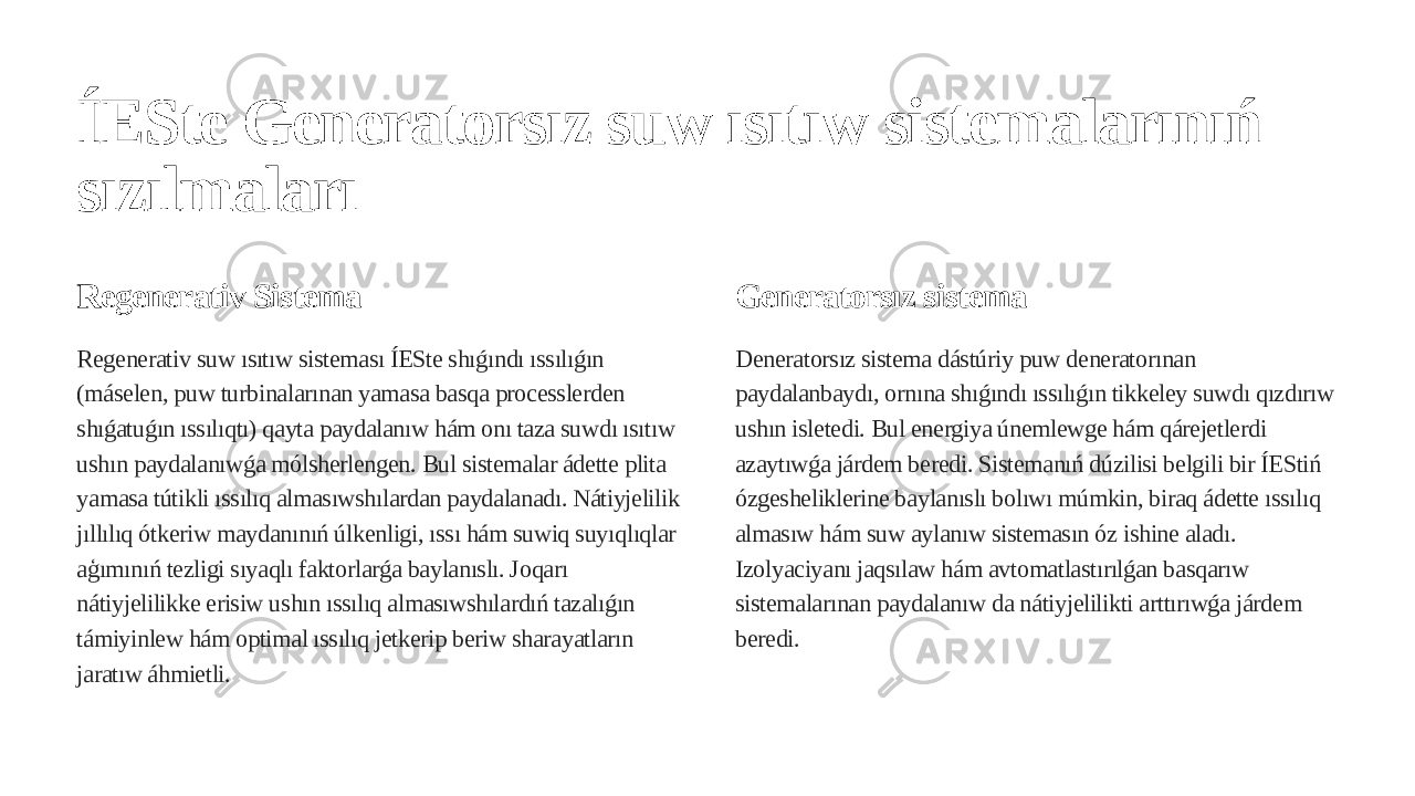 ÍESte Generatorsız suw ısıtıw sistemalarınıń sızılmaları Regenerativ Sistema Regenerativ suw ısıtıw sisteması ÍESte shıǵındı ıssılıǵın (máselen, puw turbinalarınan yamasa basqa processlerden shıǵatuǵın ıssılıqtı) qayta paydalanıw hám onı taza suwdı ısıtıw ushın paydalanıwǵa mólsherlengen. Bul sistemalar ádette plita yamasa tútikli ıssılıq almasıwshılardan paydalanadı. Nátiyjelilik jıllılıq ótkeriw maydanınıń úlkenligi, ıssı hám suwiq suyıqlıqlar aģımınıń tezligi sıyaqlı faktorlarǵa baylanıslı. Joqarı nátiyjelilikke erisiw ushın ıssılıq almasıwshılardıń tazalıǵın támiyinlew hám optimal ıssılıq jetkerip beriw sharayatların jaratıw áhmietli. Generatorsız sistema Deneratorsız sistema dástúriy puw deneratorınan paydalanbaydı, ornına shıǵındı ıssılıǵın tikkeley suwdı qızdırıw ushın isletedi. Bul energiya únemlewge hám qárejetlerdi azaytıwǵa járdem beredi. Sistemanıń dúzilisi belgili bir ÍEStiń ózgesheliklerine baylanıslı bolıwı múmkin, biraq ádette ıssılıq almasıw hám suw aylanıw sistemasın óz ishine aladı. Izolyaciyanı jaqsılaw hám avtomatlastırılǵan basqarıw sistemalarınan paydalanıw da nátiyjelilikti arttırıwǵa járdem beredi. 