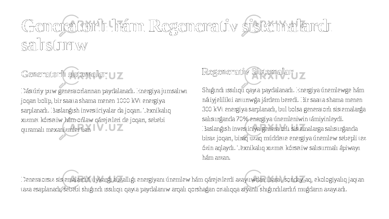 Generatorlı hám Regenerativ sistemalardı salıstırıw Generatorlı sistemalar Dástúriy puw generatorlarınan paydalanadı. Energiya jumsalıwı joqarı bolip, bir saatta shama menen 1000 kVt energiya sarplanadı. Baslanǵısh investiciyalar da joqarı. Texnikalıq xızmet kórsetiw hám ońlaw qárejetleri de joqarı, sebebi quramalı mexanizmler bar. Regenerativ Sistemalar Shıǵındı ıssılıqtı qayta paydalanadı. Energiya únemlewge hám nátiyjelilikti arttırıwǵa járdem beredi. Bir saatta shama menen 300 kVt energiya sarplanadı, bul bolsa generatorlı sistemalarǵa salıstırǵanda 70% energiya únemleniwin támiyinleydi. Baslanǵısh investiciya generatorlı sistemalarga salıstırǵanda biraz joqarı, biraq uzaq múddette energiya únemlew sebepli tez ózin aqlaydı. Texnikalıq xızmet kórsetiw salıstırmalı ápiwayı hám arzan. Deneratorsız sistemalardıń tiykarǵı abzallıǵı energiyanı únemlew hám qárejetlerdi azaytıwdan ibarat, sonday-aq, ekologiyalıq jaqtan taza esaplanadı, sebebi shıǵındı ıssılıqtı qayta paydalanıw arqalı qorshaǵan ortalıqqa zıyanlı shıǵındılardıń muǵdarın azaytadı. 