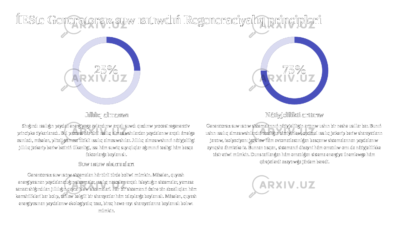 ÍESte Generatorsız suw ısıtıwdıń Regeneraciyalıq principleri 25% Jıllılıq almasıwı Shıǵındı ıssılıǵın paydalı energiyaga aylandırıw arqalı suwdı qızdırıw procesi regenerativ principke tiykarlanadı. Bul process hár túrli ıssılıq almasıwshılardan paydalanıw arqalı ámelge asırıladı, máselen, plitali yamasa tútikli ıssılıq almasıwshılar. Jıllılıq almasıwshınıń nátiyjeliligi jıllılıq jetkerip beriw betiniń úlkenligi, ıssı hám suwiq suyıqlıqlar aģımınıń tezligi hám basqa faktorlarǵa baylanıslı. Suw ısıtıw sistemaları Generatorsız suw ısıtıw sistemaları hár túrli túrde boliwi múmkin. Máselen, quyash energiyasınan paydalanatuģın sistemalar, ıssılıq nasosları arqalı isleytuģın sistemalar, yamasa sanaat shiģındıları jıllılıǵın qayta islew sistemaları. Hár bir sistemanıń ózine tán abzallıqları hám kemshilikleri bar bolıp, tańlaw belgili bir sharayatlar hám talaplarǵa baylanıslı. Máselen, quyash energiyasınan paydalanıw ekologiyalıq taza, biraq hawa-rayı sharayatlarına baylanıslı bolıwı múmkin. 75% Nátiyjelilikti arttırıw Generatorsız suw ısıtıw sistemalarınıń nátiyjeliligin arttırıw ushın bir neshe usıllar bar. Bunıń ushın ıssılıq almasıwshılardıń tazalıǵın támiyinlew, optimal ıssılıq jetkerip beriw sharayatların jaratıw, izolyaciyanı jaqsılaw hám avtomatlastırılǵan basqarıw sistemalarınan paydalanıw ayrıqsha áhmietke ie. Bunnan tısqarı, sistemanıń dizayni hám ornatılıw ornı da nátiyjelilikke tásir etiwi múmkin. Durıs tańlanǵan hám ornatılǵan sistema energiya únemlewge hám qárejetlerdi azaytıwǵa járdem beredi. 