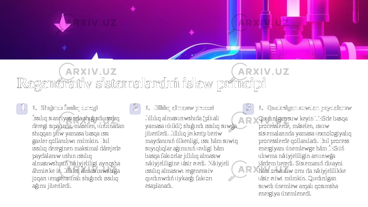 Regenerativ sistemalardıń islew principi 1 1. Shıǵındı Íssılıq deregi Íssılıq stanciyasında shıǵındı ıssılıq deregi sıpatında, máselen, turbinadan shıqqan puw yamasa basqa ıssı gazler qollanılıwı múmkin. Bul ıssılıq dereginen maksimal dárejede paydalanıw ushın ıssılıq almasıwshınıń nátiyjeliligi ayrıqsha áhmietke ie. Jıllılıq almastırıwshıǵa joqarı temperaturalı shıǵındı ıssılıq aǵımı jiberiledi. 2 1. Jillılıq almasıw procesi Jıllılıq almastırıwshıda (plitali yamasa tútikli) shıǵındı ıssılıq suwģa jiberiledi. Jıllılıq jetkerip beriw maydanınıń úlkenligi, ıssı hám suwiq suyıqlıqlar aģımınıń tezligi hám basqa faktorlar jıllılıq almasıw nátiyjeliligine tásir etedi. Nátiyjeli ıssılıq almasıwı regenerativ qızdırıwdıń tiykarǵı faktorı esaplanadı. 3 1. Qızdırılgan suwdan paydalanıw Qızdırılgan suw keyin TESde basqa processlerde, máselen, ısıtıw sistemalarında yamasa texnologiyalıq processlerde qollanıladı. Bul process energiyanı únemlewge hám ÍEStiń ulıwma nátiyjeliligin arttırıwǵa járdem beredi. Sistemanıń dizayni hám ornatılıw ornı da nátiyjelilikke tásir etiwi múmkin. Qızdırılgan suwdı únemlew arqalı qosımsha energiya únemlenedi. 