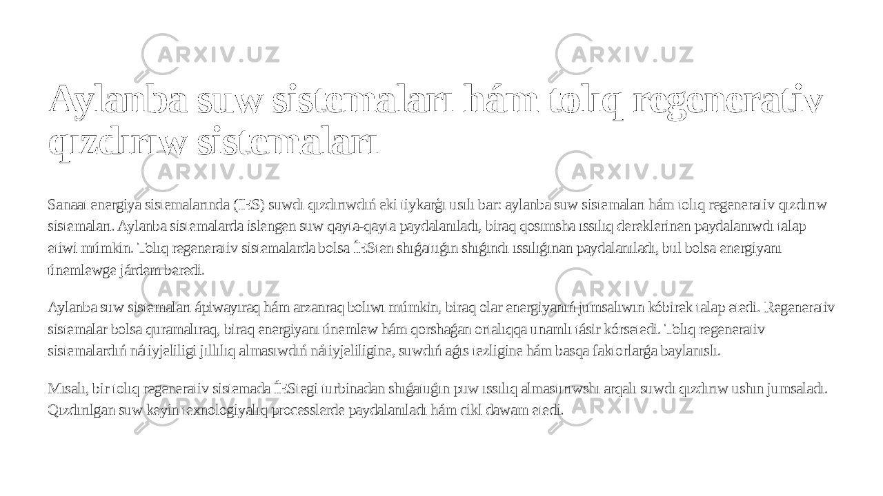 Aylanba suw sistemaları hám tolıq regenerativ qızdırıw sistemaları Sanaat energiya sistemalarında (IES) suwdı qızdırıwdıń eki tiykarģı usılı bar: aylanba suw sistemaları hám tolıq regenerativ qızdırıw sistemaları. Aylanba sistemalarda islengen suw qayta-qayta paydalanıladı, biraq qosımsha ıssılıq dereklerinen paydalanıwdı talap etiwi múmkin. Tolıq regenerativ sistemalarda bolsa ÍESten shıǵatuǵın shıǵındı ıssılıǵınan paydalanıladı, bul bolsa energiyanı únemlewge járdem beredi. Aylanba suw sistemaları ápiwayıraq hám arzanraq bolıwı múmkin, biraq olar energiyanıń jumsalıwın kóbirek talap etedi. Regenerativ sistemalar bolsa quramalıraq, biraq energiyanı únemlew hám qorshaǵan ortalıqqa unamlı tásir kórsetedi. Tolıq regenerativ sistemalardıń nátiyjeliligi jıllılıq almasıwdıń nátiyjeliligine, suwdıń aǵıs tezligine hám basqa faktorlarǵa baylanıslı. Mısalı, bir tolıq regenerativ sistemada ÍEStegi turbinadan shıǵatuǵın puw ıssılıq almastırıwshı arqalı suwdı qızdırıw ushın jumsaladı. Qızdırılgan suw keyin texnologiyalıq processlerde paydalanıladı hám cikl dawam etedi. 